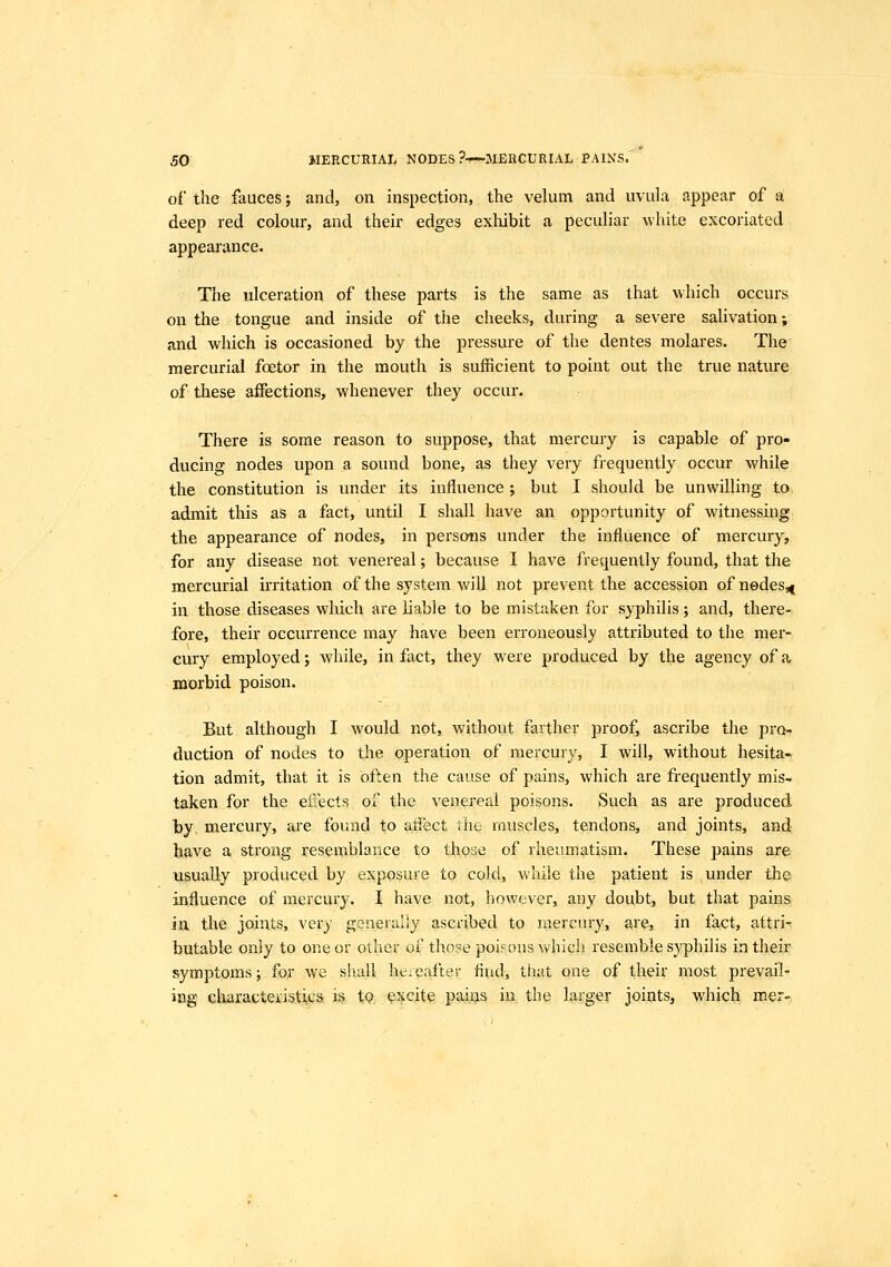 of the fauces; and, on inspection, the velum and uvula appear of a deep red colour, and their edges exhibit a peculiar white excoriated appearance. The ulceration of these parts is the same as that which occurs on the tongue and inside of the cheeks, during a severe salivation; and which is occasioned by the pressure of the dentes molares. The mercurial foetor in the mouth is sufficient to point out the true nature of these affections, whenever they occur. There is some reason to suppose, that mercury is capable of pro- ducing nodes upon a sound bone, as they very frequently occur while the constitution is under its influence ; but I should be unwilling to. admit this as a fact, until I shall have an opportunity of witnessing the appearance of nodes, in persons under the influence of mercury, for any disease not venereal; because I have frequently found, that the mercurial irritation of the system will not prevent the accession of nedes^^ in those diseases which are liable to be mistaken for syphilis; and, there- fore, their occurrence may have been erroneously attributed to the mer- cury employed j while, in fact, they were produced by the agency of a morbid poison. But although I would not, without farther proof, ascribe the pro- duction of nodes to the operation of mercury, I will, without hesita- tion admit, that it is often the cause of pains, which are frequently mis- taken for the effects of the venereal poisons. Such as are produced by, mercury, are found to afi'ect the muscles, tendons, and joints, and have a strong resemblance to those of rheumatism. These pains are usually produced by exposure to cold, while the patient is under the influence of mercury. I have not, however, any doubt, but that pains in the joints, very generally ascribed to mercury, are, in fact, attri- butable only to one or other of tho?e poifons which resemble syphilis in their symptoms; for we shall hereafter And, tiiat one of their most prevail- ing characteristics is, tP. excite pains in the larger joints, which mer-