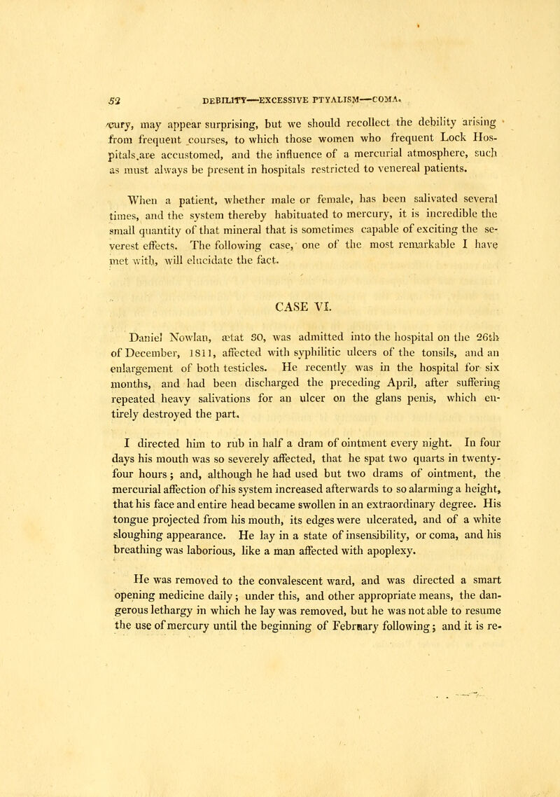 ^2 DEBILITY—EXCESSIVE PTYALISM—COMA. /cury, may appear surprising, but we should recollect the debility arising from frequent ^courses, to which those women who frequent Lock Hos- pitals.ate accustomed, and the influence of a mercurial atmosphere, such as must always be present in hospitals restricted to venereal patients. When a patient, whether male or female, has been salivated several times, and the system thereby habituated to mercury, it is incredible the small quantity of that mineral that is sometimes capable of exciting the se- verest effects. The following case,' one of the most remarkable I have met with, will elucidate the fact. CASE VI. Daniel Nowlan, aetat SO, was admitted into the hospital on the 26tl> of December, 1811, affected with syphilitic ulcers of the tonsils, and an enlargement of both testicles. He recently was in the hospital for six months, and had been discharged the preceding April, after suffering repeated heavy salivations for an ulcer on the glans penis, which en- tirely destroyed the part. I directed him to rub in half a dram of ointment every night. In four days his mouth was so severely affected, that he spat two quarts in twenty- four hours; and, although he had used but two drams of ointment, the mercurial affection of his system increased afterwards to so alarming a height^ that his face and entire head became swollen in an extraordinary degree. His tongue projected from his mouth, its edges were ulcerated, and of a white sloughing appearance. He lay in a state of insensibility, or coma» and his breathing was laborious, like a man affected with apoplexy. He was removed to the convalescent M^ard, and was directed a smart opening medicine daily; under this, and other appropriate means, the dan- gerous lethargy in which he lay was removed, but he was not able to resume the use of mercury until the beginning of February following j and it is re-