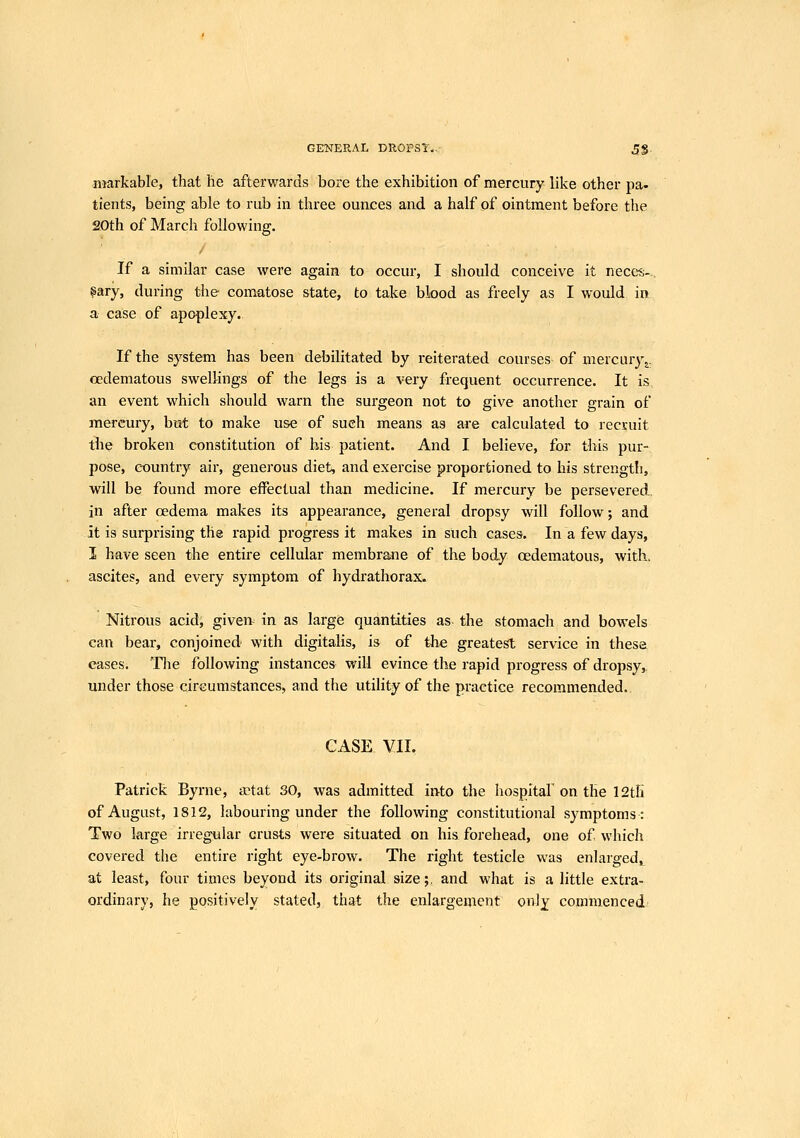 GKNERAL DROPSY.. 5$. niarkable, that he afterwards bore the exhibition of mercury like other pa- tients, being able to rub in three ounces and a half of ointment before the 20th of March following. / If a similar case were again to occur, I should conceive it neces-- §ary, during the- comatose state, to take blood as freely as I would in a case of apoplexy. t: If the system has been debilitated by reiterated courses of mercury oedematous swellings of the legs is a very frequent occurrence. It is an event which should warn the surgeon not to give another grain of mercury, but to make use of such means as are calculated to recruit the broken constitution of his patient. And I believe, for this pur- pose, country air, generous diet, and exercise proportioned to his strengtii, will be found more effectual than medicine. If mercury be persevered, in after oedema makes its appearance, general dropsy will follow; and it is surprising the rapid progress it makes in such cases. In a few days, I have seen the entire cellular membrane of the body oedematous, with, ascites, and every symptom of hydrathorax. Nitrous acid, givers in as large quantities as the stomach and bowels can bear, conjoined- with digitalis, is of the greatest service in these cases. The following instances will evince the rapid progress of dropsy, under those circumstances, and the utility of the practice recommended.. CASE VII. Patrick Byrne, actat 30, was admitted into the hospital' on the 12tfi of August, 1812, labouring under the following constitutional symptoms: Two large irregular crusts were situated on his forehead, one of which covered the entire right eye-brow. The right testicle was enlarged,^ at least, four times beyond its original size;, and what is a little extra- ordinary, he positively stated, that the enlargement onlj commenced