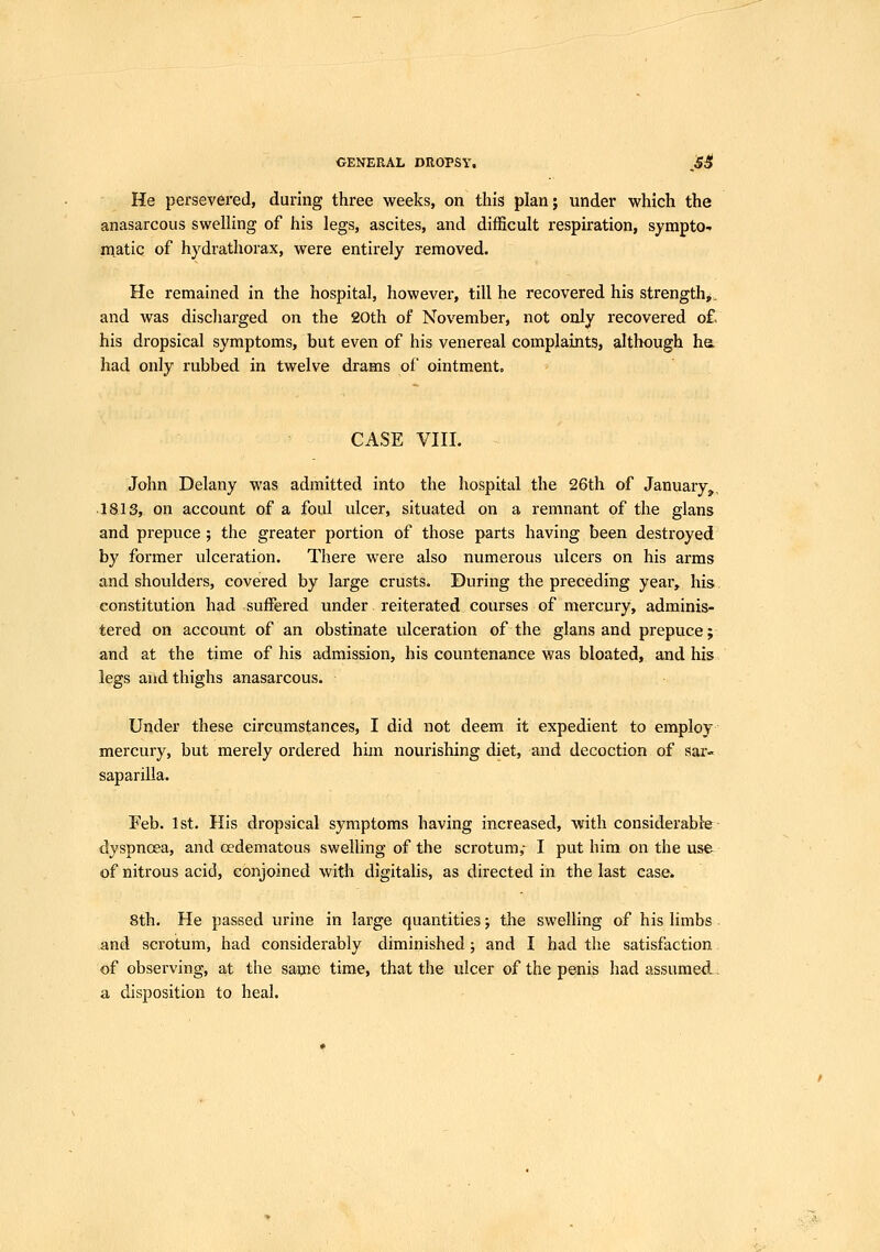 GENERAL DROPSV. ^Si^ He persevered, during three weeks, on this plan; under which the anasarcous swelling of his legs, ascites, and difficult respiration, sympto- matic of hydrathorax, were entirely removed. He remained in the hospital, however, till he recovered his strength*, and was discliarged on the 20th of November, not only recovered o£ his dropsical symptoms, but even of his venereal complaints, although he. had only rubbed in twelve drams of ointment. CASE vni. John Delany was admitted into the hospital the 26th of January,, •18IS, on account of a foul ulcer, situated on a remnant of the glans and prepuce ; the greater portion of those parts having been destroyed by former ulceration. There were also numerous ulcers on his arms and shoulders, covered by large crusts. During the preceding year, his. constitution had suffered under reiterated courses of mercury, adminis- tered on account of an obstinate ulceration of the glans and prepuce;: and at the time of his admission, his countenance was bloated, and his legs and thighs anasarcous. Under these circumstances, I did not deem it expedient to employ mercury, but merely ordered him nourishing diet, and decoction of sar- saparilla. Feb. 1st. His dropsical symptoms having increased, with considerabfe dyspnoea, and oedematous swelling of the scrotum,- I put him on the use of nitrous acid, conjoined with digitalis, as directed in the last case. 8th. He passed urine in large quantities; the swelling of his limbs. and scrotum, had considerably diminished; and I had the satisfaction of observing, at the same time, that the ulcer of the penis had assumed, a disposition to heal.