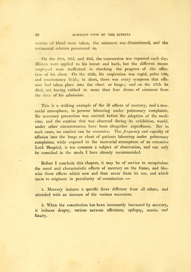 ounces of blood were taken, the ointment was discontinued, and the antimonial sokition persevered in. On the 21st, 22d, and 23d, the venesection was repeated each day. Blisters were apph'ed to his breast and back, but the different means employed were ineffectual in checking the progress of the affec- tion of his chest. On the 25th, his respiration was rapid, pulse 130, and countenance livid; in short, there was every symptom that effu- sion had taken place into the chest or lungs; and on the 27th he died, not having rubbed in more than four drams of ointment from the time of his admission. This is a striking example of the ill effects of mercury, and a mer- curial atmosphere, in persons labouring under pulmonary complaints. No necessary precaution was omitted before the adoption of the medi- cine, and the caution that was observed during its exhibition, would, under other circumstances, have been altogether superfluous. But in such cases, no caution can be excessive. The frequency and rapldittj of -effusion into the lungs or chest of patients labouring under pulmonary complaints, while exposed to the mercurial atmosphere of an extensive Lock Hospital, is too common a subject of observation, and can only be remedied in the mode I have already recommended. Before I conclude this chapter, it may be of service to recapitulate the usual and characteristic effects of mercury on the frame, and like- wise those effects which now and then occur from its use, and which seem to originate in peculiarity of constitution :— 1. Mercury induces a specific fever different from all others, and attended with an increase of the various secretions. 2. When the constitution has been incessantly harrassed by mercury, it induces dropsy, various nervous affections, epilepsy^ mania, and fatuity.