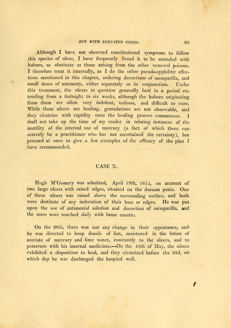 Although I have not observed constitutional symptoms to follow this species of ulcer, I have frequently found it to be attended with buboes, as obstinate as those arising from the other venereal poisons. I therefore treat it internally, as I do the other pseudo-syphilitic affec- tions mentioned in this chapter, ordering decoctions of sarsaparilla, and small doses of antimony, either separately or in conjunction.. Under this treatment, the ulcers in question generally heal in a period ex- tending from a fortnight to six weeks, although the buboes originating, from them are often very indolent, tedious, and difficult to cure. While these ulcers are heahng, granulations are not observable, and, they cicatrize with rapidity once the healing process commences. I shall not take up the time of my reader in relating instances of the inutility of the internal use of mercury (a fact of which there can; scarcely be a practitioner who has not ascertained the certainty), but proceed at once to give a few. examples of the efficacy of the plan I have recommended. CASE X. Hugh M'Gomery was admitted, April 19th, 1813, on account of two large ulcers with raised edges, situated on the dorsum penis. One of these ulcers was raised above the surrounding surface, and both, were destitute of any induration of their base or edges. He was put.. upon the use of antimonial solution and decoction of sarsaparilla, and the sores were touched daily with lunar caustic. On the 26th, there was not any change in their appearance, and: he was directed to keep dossils of lint, moistened in the lotion of muriate of mercury and lime water, constantly to the ulcers, and to. persevere with his internal medicines.—On the 10th of May, the ulcers exhibited a disposition to heal, and they cicatrized before the 23d, oii: which day he was discharged the hospital well.