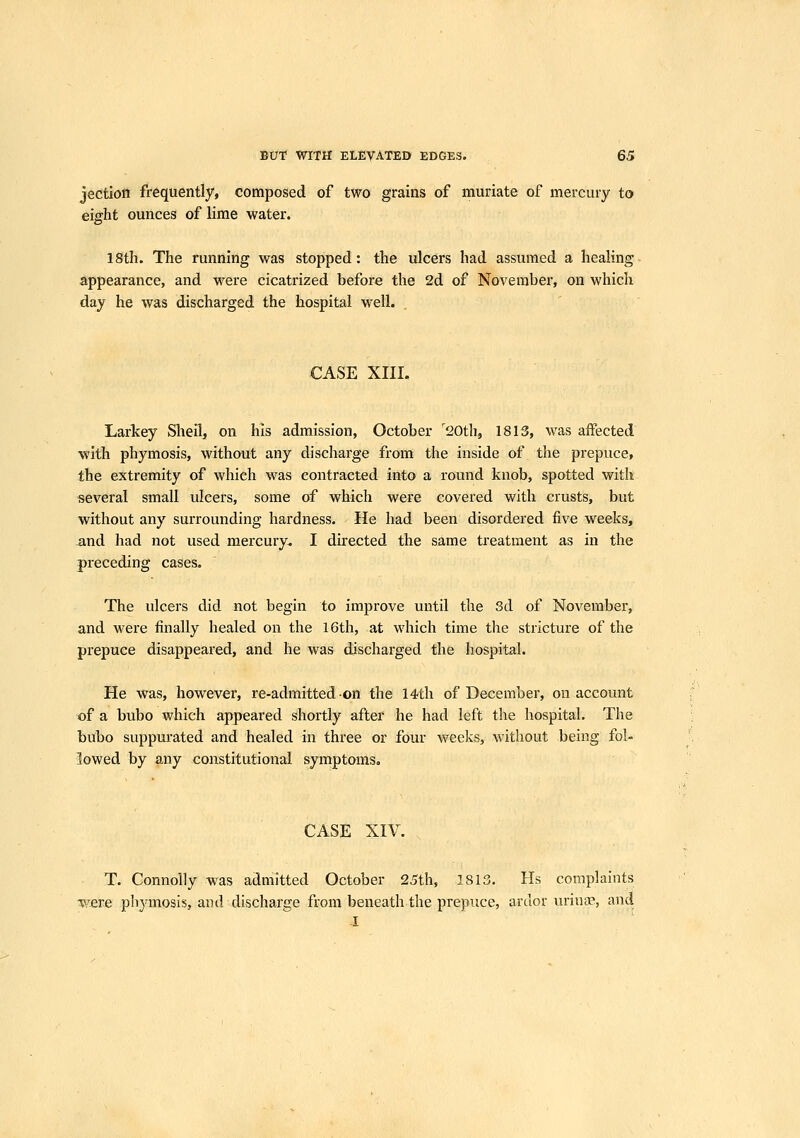 jection frequently, composed of two grains of muriate of mercury to eight ounces of lime water. 18th. The running was stopped: the ulcers had assumed a healing appearance, and were cicatrized before the 2d of November, on which day he was discharged the hospital well. CASE XIII. Larkey Shell, on his admission, October '20th, 1813, was affected with phymosis, without any discharge from the inside of the prepuce, the extremity of which was contracted into a round knob, spotted with several small ulcers, some of which were covered with crusts, but without any surrounding hardness. He had been disordered five weeks, and had not used mercury. I directed the same treatment as in the preceding cases. The ulcers did not begin to improve until the 3d of November, and were finally healed on the 16th, at which time the stricture of the prepuce disappeared, and he was discharged the hospital. He was, however, re-admitted on the 14th of December, on account of a bubo which appeared shortly after he had left the hospital. The bubo suppurated and healed in three or four weeks, without being fol- lowed by any constitutional symptoms. CASE XIV. T. Connolly was admitted October 25th, 1813. Hs complaints vere phymosis, and discharge from beneath the prepuce, ardor iiriua?, and 1