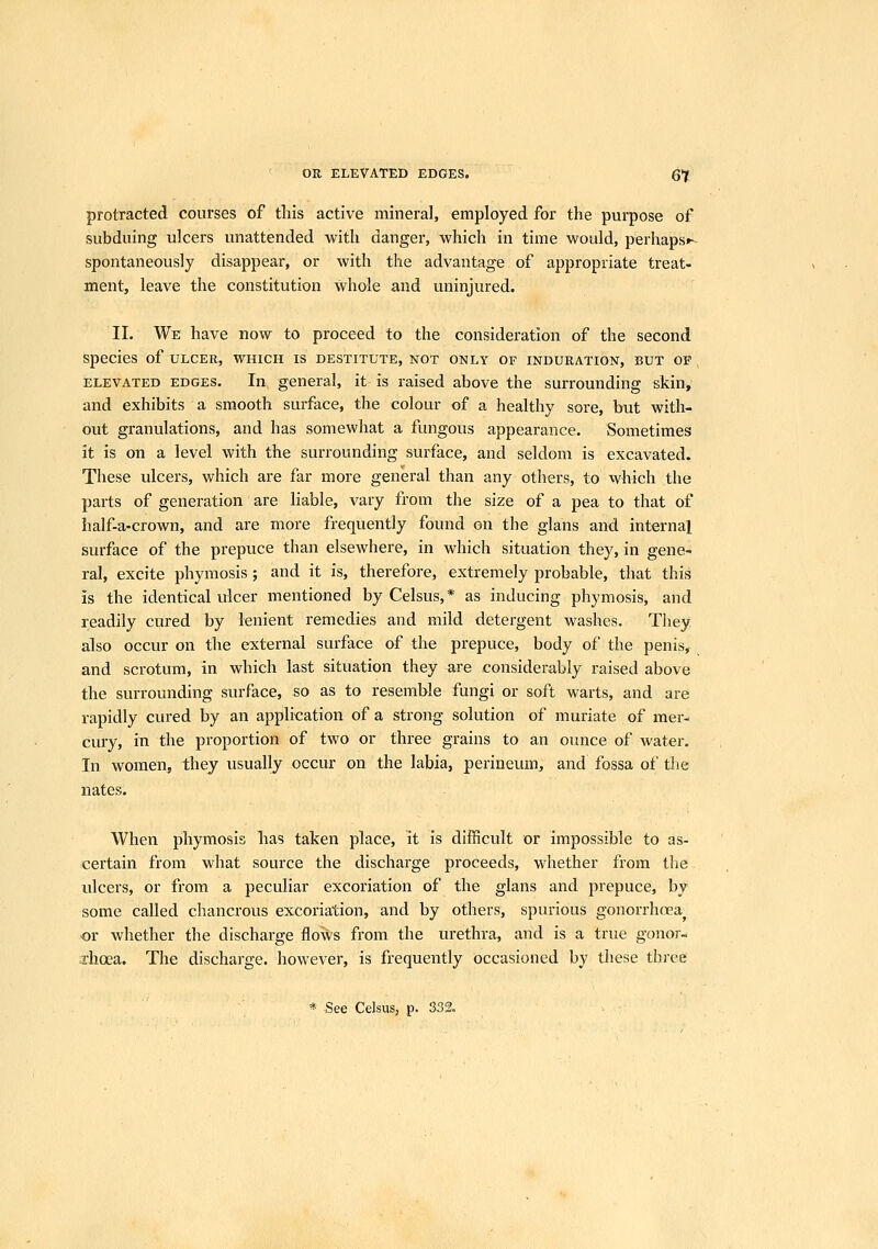 protracted courses of this active mineral, employed for the purpose of subduing ulcers unattended with danger, which in time would, perhaps*- spontaneously disappear, or with the advantage of appropriate treat- ment, leave the constitution whole and uninjured. II. We have now to proceed to the consideration of the second species of ulcer, which is destitute, not only of induration, but of ELEVATED EDGES, In general, it is raised above the surrounding skin, and exhibits a smooth surface, the colour of a healthy sore, but with- out granulations, and has somewhat a fungous appearance. Sometimes it is on a level with the surrounding surface, and seldom is excavated. These ulcers, which are far more general than any others, to which the parts of generation are liable, vary from the size of a pea to that of half-a-crown, and are more frequently found on the glans and internal surface of the prepuce than elsewhere, in which situation they, in gene- ral, excite phymosis ; and it is, therefore, extremely probable, that this is the identical idcer mentioned by Celsus,* as inducing phymosis, and readily cured by lenient remedies and mild detergent washes. They also occur on the external surface of the prepuce, body of the penis, and scrotum, in which last situation they are considerably raised above the surrounding surface, so as to resemble fungi or soft warts, and are rapidly cured by an application of a strong solution of muriate of mer- cury, in the proportion of two or three grains to an ounce of water. In women, they usually occur on the labia, perinemn, and fossa of the nates. When pihymosis has taken place, it is difficult or impossible to as- certain from what source the discharge proceeds, whether from tlie. ulcers, or from a peculiar excoriation of the glans and prepuce, by some called chancrous excoriation, and by others, spurious gonorrhoea^ •or whether the discharge flows from the urethra, and is a true gonor- .xhoea. The discharge, however, is frequently occasioned by these three * See Celsus, p. 332.