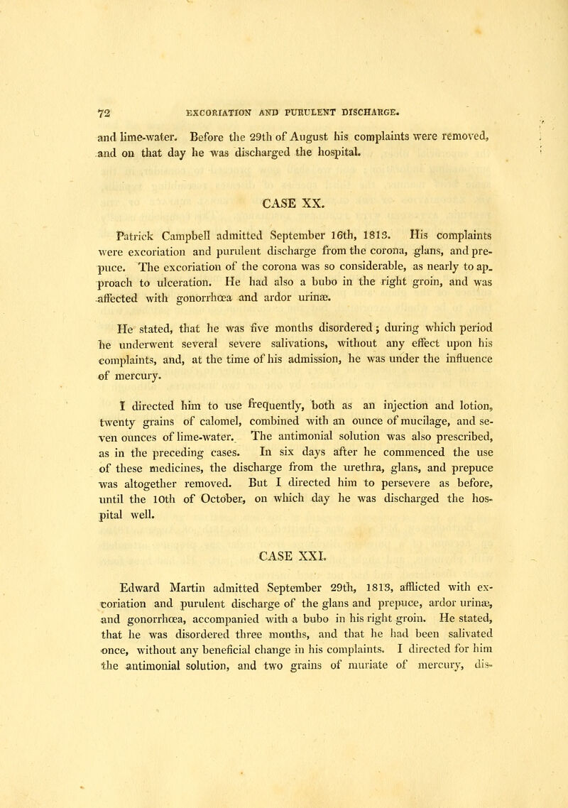 and lime-water. Before the 29th of August his complaints were removed, and on that day he was discharged the hospital. CASE XX. Patrick Campbell admitted September 16th, 1813. His complaints were excoriation and purulent discharge from the corona, glans, and pre- puce. The excoriation of the corona was so considerable, as nearly to ap, proach to ulceration. He had also a bubo in the right groin, and was ■aifected with gonorrhoea and ardor urinae. He stated, that he was five months disordered; during which period he underwent several severe salivations, without any effect upon his complaints, and, at the time of his admission, he was under the influence of mercury. I directed him to use frequently, both as an injection and lotion, twenty grains of calomel, combined with an ounce of mucilage, and se- ven ounces of lime-water. The antimonial solution was also prescribed, as in the preceding cases. In six days after he commenced the use of these medicines, the discharge from the urethra, glans, and prepuce was altogether removed. But I directed him to persevere as before, until the 10th of October, on which day he was discharged the hos- pital well. CASE XXI. Edward Martin admitted September 29tTi, 1813, afflicted with ex- coriation and purulent discharge of the glans and prepuce, ardor urina;, and gonorrhoea, accompanied with a bubo in his right groin. He stated, that he was disordered three months, and that he had been salivated ■once, without any beneficial change in his complaints, I directed for him the antimonial solution, and two grains of muriate of mercury, dis-