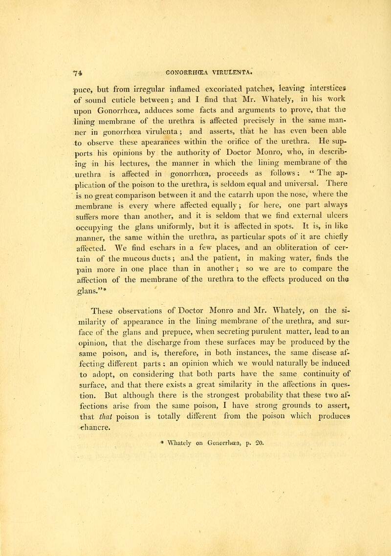 puce, but from irregular inflamed excoriated patches, leaving interstices of sound cuticle between; and I find that Mr. AVhately, in his work upon Gonorrhoea, adduces some facts and arguments to prove, that the •lining membrane of the urethra is affected precisely in the same man- ner in gonorrhoea virulenta; and asserts, that he has even been able to observe these apearances within the orifice of the urethra. He sup- ports his opinions by the authority of Doctor Monro, who, in describ- ing in his lectures, the manner in which the lining membrane of the urethra is affected in gonorrhoea, proceeds as follows;  The ap- plication of the poison to the urethra, is seldom equal and universal. There ■ is no great comparison between it and the catarrh upon the nose, where the membrane is every where affected equally; for here, one part always suffers more than another, and it is seldom that we find external ulcers occupying the glans uniformly, but it is affected in spots. It is, in like manner, the same within the urethra, as particular spots of it are chiefly affected. We find eschars in a few places, and an obliteration of cer- tain of the mucous ducts; and the patient, in making water, finds the pain more in one place than in another; so we are to compare the affection of the membrane of the urethra to the effects produced on the £-lans.* ' These observations of Doctor Monro and Mr. Whately, on the si- milarity of appearance in the lining membrane of the urethra, and sur- face of the glans and prepuce, when secreting purvdent matter, lead to an opinion, that the discharge from these surfaces may be produced by the same poison, and is, therefore, in both instances, the same disease af- fecting different parts : an opinion which we would naturally be induced to adopt, on considering that both parts have the same continuity of surface, and that there exists a great similarity in the affections in ques- tion. But although there is the strongest probability that these two af- fections arise from the same poison, I have strong grounds to assert, that that poison is totally different from the poison which produces -chancre. * Wliately on Gonorrhcea, p. 2G.