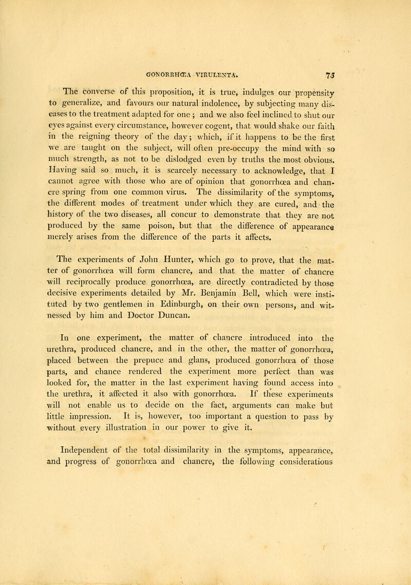 The converse of this proposition, it is true, indulges our propensity to generahze, and favours our natural indolence, by subjecting many dis- eases to the treatment adapted for one ; and we also feel inclined to shut our eyes against every circumstance, however cogent, that would shake our faith in the reigning theory of the day; which, if it happens to be the first we are taught on the subject, will often pre-occupy the mind with so much strength, as not to be dislodged even by truths the most obvious. Having said so much, it is scarcely necessary to acknowledge, that I cannot agree with those who are of opinion that gonorrhoea and chan- cre spring from one common virus. The dissimilarity of the symptoms, the different modes of treatment under which they are cured, and the history of the two diseases, all concur to demonstrate that they are not produced by the same poison, but that the difference of appearance merely arises from the difference of the parts it affects. The experiments of John Hunter, which go to prove, that the mat- ter of gonorrhoea will form chancre, and that the matter of chancre will reciprocally produce gonorrhoea, are directly contradicted by those decisive experiments detailed by Mr. Benjamin Bell, which were insti- tuted by two gentlemen in Edinburgh, on their own persons, and wit- nessed by him and Doctor Duncan. In one experiment, the matter of chancre introduced into the urethra, produced chancre, and in the other, the matter of gonorrhoea, placed between the prepuce and glans, produced gonorrhoea of those parts, and chance rendered the experiment more perfect than was looked for, the matter in the last experiment having found access into the urethra, it affected it also with gonorrhoea. If these experiments will not enable us to decide on the fact, arguments can make but little impression. It is, however, too important a question to pass by without every illustration in our power to give it. Independent of the total dissimilarity in the symptoms, appearance^ and progress of gonorrhoea and chancre, the following considerations