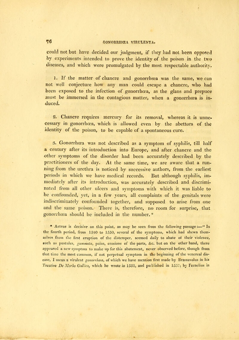 could not but have decided our judgment, if tliey had not been oi^posed by experiments intended to prove the identity of the poison in the two diseases, and which were promulgated by the most respectable authority. 1. If the matter of chancre and gonorrhoea was the same, we can not well conjecture how any man could escape a chancre, who had been exposed to the infection of gonorrhoea, as the glans and prepuce must be immersed in the contagious matter, when a gonorrhoea is in- duced. 2. Chancre requires mercury for its removal, whereas it is unne- cessary in gonorrhoea, which is allowed even by the abettors of the identity of the poison, to be capable of a spontaneous cure. 3. Gonorrhoea was not described as a symptom of syphilis, till half a century after its introduction into Europe, and after chancre and the other symptoms of the disorder had been accurately described by the practitioners of the day. At the same time, we are aware that a run- ning from the urethra is noticed by successive authors, from the earliest periods in which we have medical records. But although syphilis, im- mediately after its introduction, was accurately described and discrimi- nated from all other ulcers and symptoms with which it was liable to be confounded, yet, in a few years, all complaints of the genitals were indiscriminately confounded together, and supposed to arise from one and the same poison. There is, therefore, no room for surprise, that gonorrhoea should be included in the number. * * Astrue is decisive on this point, as may be seen from the following passage:— In the fourth period, from 1540 to 1550, several of the symptoms, which had shewn them- selves from the first eruption of the distemper, seemed daily to abate of their violence, such as pustules, gummata, pains, erosions of the parts, &c. but on the other hand, there ■appeared a new symptom to make up for this abatement, never observed before, though from that time the most common, if not perpetual symptom in the beginning of the venereal dis- ease, I mean a virulent gonorrhoea, of which we have mention first made by Brassavolus in his Treatise De Morho Gallico, which he wrote in 1551, and published in 1552; by Fernelius in