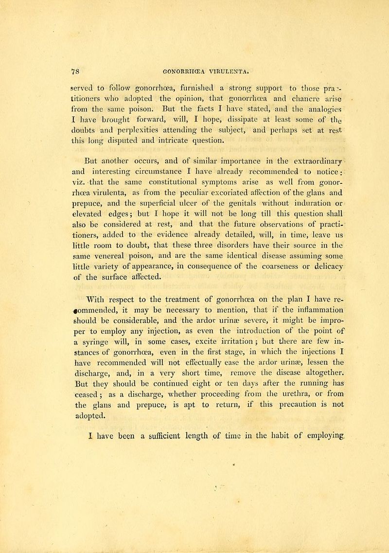 served to follow gonorrhoea, furnished a strong support to those pra:'- titioners who adopted the opinion, that gonorrhoea and chancre arise from the same poison. But the facts I have stated, and the analogies I have brought forward, will, I hope, dissipate at least some of thg doubts and perplexities attending the subject, and perhaps set at rest this long disputed and intricate question. But another occurs, and of similar importance in the extraordinary • and interesting circumstance I have already recommended to notice; viz. that the same constitutional symptoms arise as well from gonor- rhoea virulenta, as from the peculiar excoriated affection of the glans and prepuce, and the superficial vdcer of the genitals without induration or elevated edges; but I hope it will not be long till this question shall also be considered at rest, and that the future observations of practi-' tioners, added to the evidence already detailed, will, in time, leave us little room to doubt, that these three disorders have their source in the same venereal poison, and are the same identical disease assuming some little variety of appearance, in consequence of the coarseness or delicacy of the surface affected. With respect to the treatment of gonorrhoea on the plan I have re- #ommended, it may be necessary to mention, that if the inflammation should be considerable, and the ardor urinae severe, it might be impro- per to employ any injection, as even the introduction of the point of a syringe will, in some cases, excite irritation ; but tJiere are few in- stances of gonorrhoea, even in the first stage, in which the injections I have recommended will not effectually ease the ardor urinas, lessen the discharge, and, in a very short time, remove the disease altogether. But they should be continued eight or ten days after the running has ceased ; as a discharge, whether proceeding from the urethra, or from the glans and prepuce, is apt to return, if this precaution is not adopted. I have been a sufficient length of time.in the habit of employing.