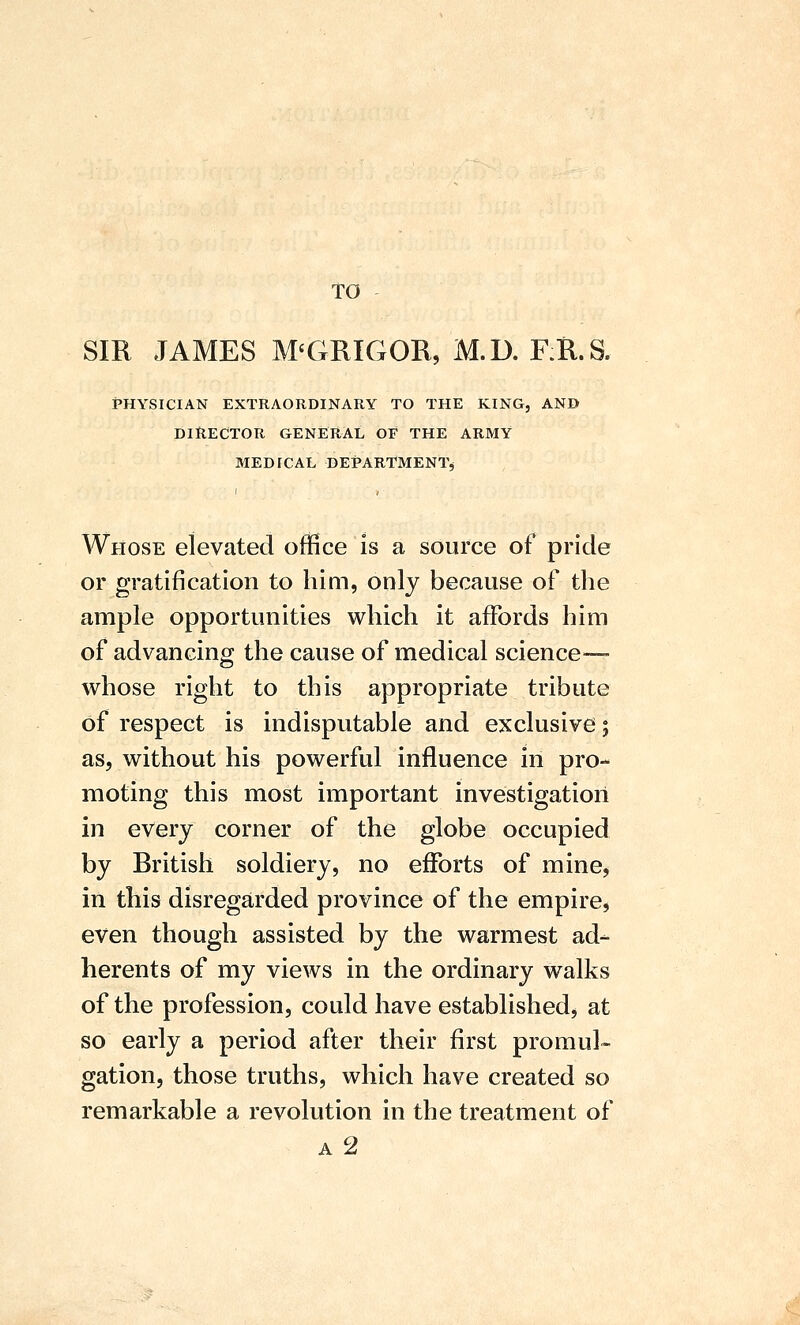 TO SIR JAMES M'GRIGOR, M.D. F.il.S. PHYSICIAN EXTRAORDINARY TO THE KING, AND DIRECTOR GENERAL OF THE ARMY MEDICAL DEPARTMENT^ Whose elevated office is a source of pride or gratification to hioi, only because of the ample opportunities which it affords him of advancing the cause of medical science— whose right to this appropriate tribute of respect is indisputable and exclusive; as, without his powerful influence in pro- moting this most important investigation in every corner of the globe occupied by British soldiery, no efforts of mine, in this disregarded province of the empire, even though assisted by the warmest ad- herents of my views in the ordinary walks of the profession, could have established, at so early a period after their first promul« gation, those truths, which have created so remarkable a revolution in the treatment of