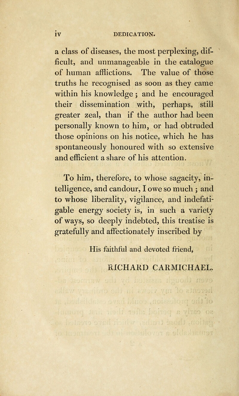 a class of diseases, the most perplexing, dif- ficult, and unmanageable in the catalogue of human afflictions. The value of those truths he recognised as soon as they came v^rithin his knowledge ; and he encouraged their dissemination with, perhaps, still greater zeal, than if the author had been personally known to him, or had obtruded those opinions on his notice, which he has spontaneously honoured with so extensive and efficient a share of his attention. To him, therefore, to whose sagacity, in- telligence, and candour, I owe so much ; and to whose liberality, vigilance, and indefati- gable energy society is, in such a variety of ways, so deeply indebted, this treatise is gratefully and affectionately inscribed by His faithful and devoted friend, RICHARD CARMICHAEL.