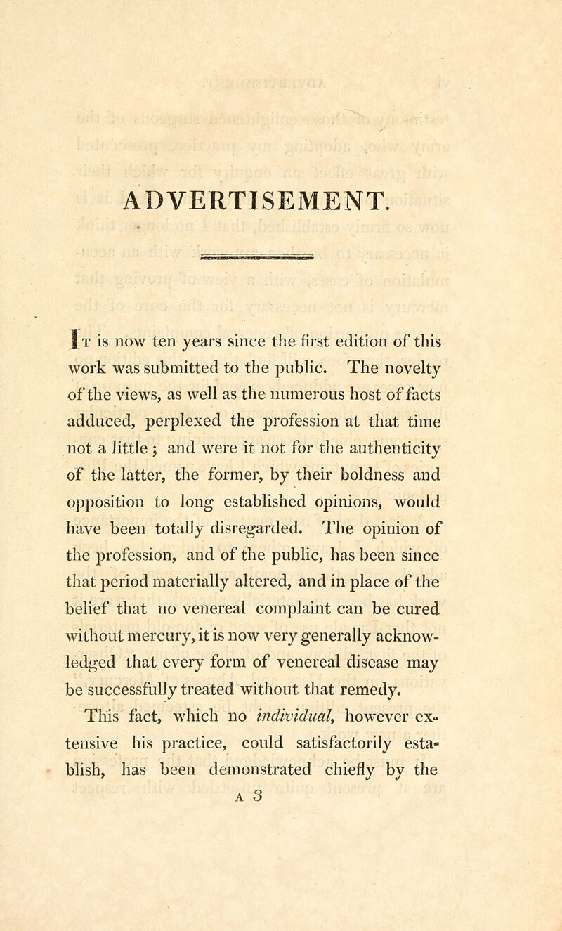 It is now ten years since the first edition of this work was submitted to the public. The novelty of the views, as well as the numerous host of facts adduced, perplexed the profession at that time not a little ; and were it not for the authenticity of the latter, the former, by their boldness and opposition to long established opinions, would have been totally disregarded. The opinion of the profession, and of the public, has been since that period materially altered, and in place of the belief that no venereal complaint can be cured without mercury, it is now very generally acknow- ledged that every form of venereal disease may be successfully treated without that remedy. This fact, which no individual, however ex- tensive his practice, could satisfactorily esta- blish, has been demonstrated chiefly by the A 3