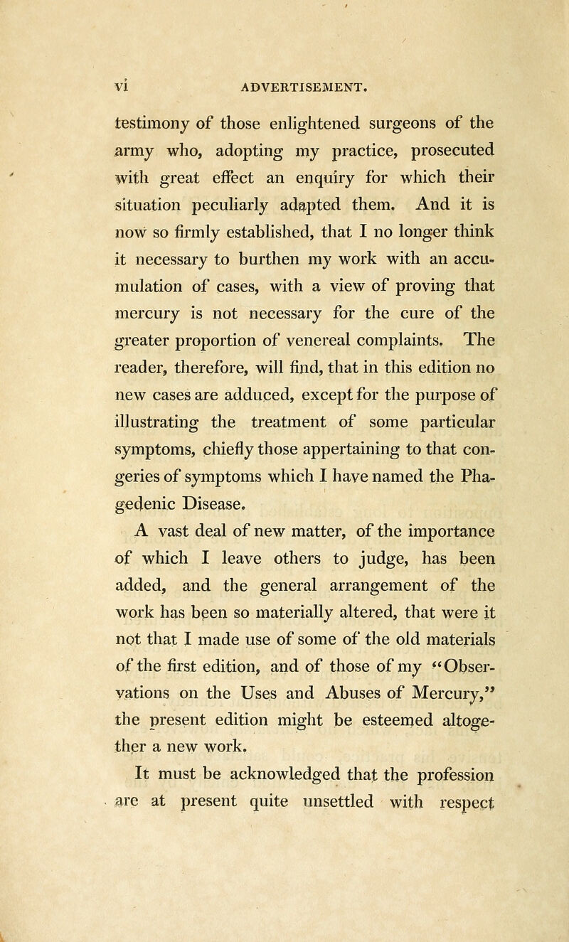 testimony of those enlightened surgeons of the army who, adopting my practice, prosecuted with great effect an enquiry for which their situation pecuHarly adapted them. And it is now so firmly established, that I no longer think it necessary to burthen my work with an accu- mulation of cases, with a view of proving that mercury is not necessary for the cure of the greater proportion of venereal complaints. The reader, therefore, will find, that in this edition no new cases are adduced, except for the purpose of illustrating the treatment of some particular symptoms, chiefly those appertaining to that con^. geries of symptoms which I have named the Pha-. gedenic Disease, A vast deal of new matter, of the importance of which I leave others to judge, has been added, and the general arrangement of the work has bpen so materially altered, that were it not that I made use of some of the old materials of the first edition, and of those of my ^* Obser- vations on the Uses and Abuses of Mercury, the present edition might be esteemed altoge- ther a new work. It must be acknowledged that the profession are at present quite unsettled with respect