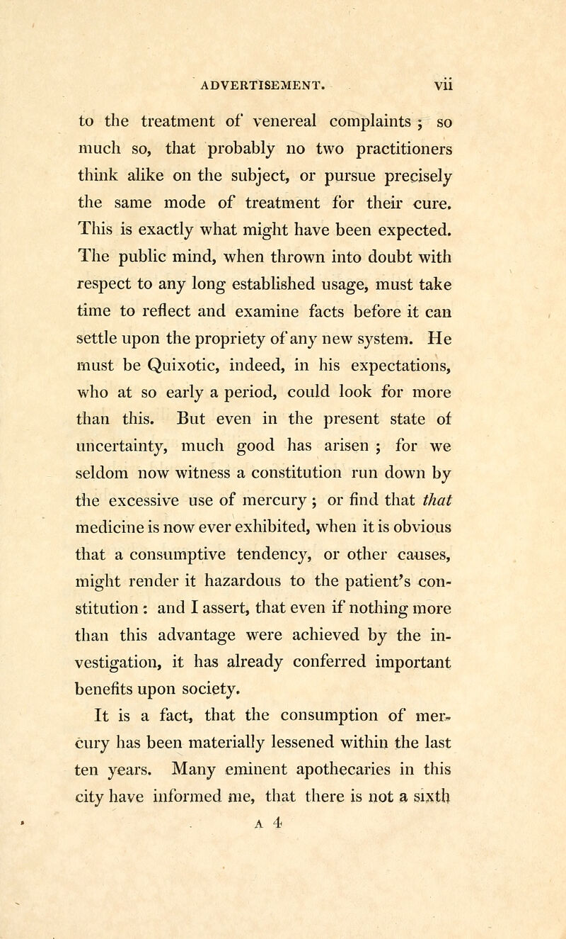 to the treatment of venereal complaints j so much so, that probably no two practitioners think alike on the subject, or pursue precisely the same mode of treatment for their cure. This is exactly what might have been expected. The public mind, when thrown into doubt with respect to any long established usage, must take time to reflect and examine facts before it can settle upon the propriety of any new sj^stem. He must be Quixotic, indeed, in his expectations, who at so early a period, could look for more than this. But even in the present state of uncertainty, much good has arisen ; for we seldom now witness a constitution run down by the excessive use of mercury ; or find that that medicine is now ever exhibited, when it is obvious that a consumptive tendency, or other causes, might render it hazardous to the patient's con- stitution : and I assert, that even if nothing more than this advantage were achieved by the in- vestigation, it has already conferred important benefits upon society. It is a fact, that the consumption of mer.. cury has been materially lessened within the last ten years. Many eminent apothecaries in this city have informed me, that there is not a sixth A 4