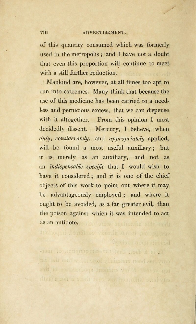 of this quantity consumed which was formerly used in the metropoHs ; and I have not a doubt that even this proportion will continue to meet with a still farther reduction. Mankind are, however, at all times too apt to run into extremes. Many think that because the use of this medicine has been carried to a need- less and pernicious excess, that we can dispense with it altogether. From this opinion I most decidedly dissent. Mercury, I believe, when duly, considerately, and appropriately applied, will be found a most useful auxiliary; but it is merely as an auxiliary, and not as an indispensable specific that I would wish to have it considered; and it is one of the chief objects of this work to point out where it may be advantageously employed ; and where it ought to be avoided, as a far greater evil, than the poison against which it was intended to act as an antidote.