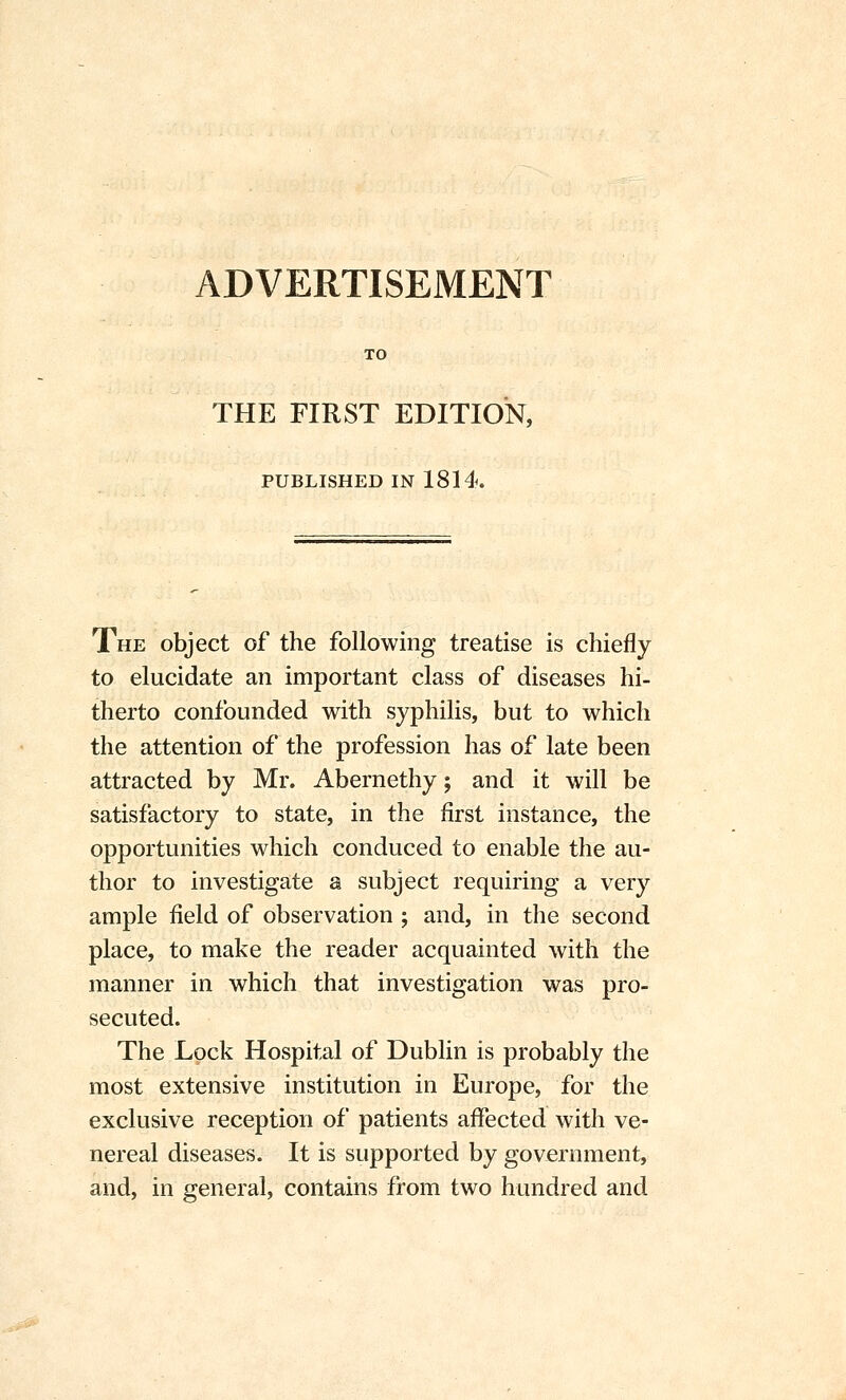 TO THE FIRST EDITION, PUBLISHED IN 1814. The object of the following treatise is chiefly to elucidate an important class of diseases hi- therto confounded with syphilis, but to which the attention of the profession has of late been attracted by Mr. Abernethy; and it will be satisfactory to state, in the first instance, the opportunities which conduced to enable the au- thor to investigate a subject requiring a very ample field of observation ; and, in the second place, to make the reader acquainted with the manner in which that investigation was pro- secuted. The Lock Hospital of Dublin is probably the most extensive institution in Europe, for the exclusive reception of patients affected with ve- nereal diseases. It is supported by government, and, in general, contains from two hundred and