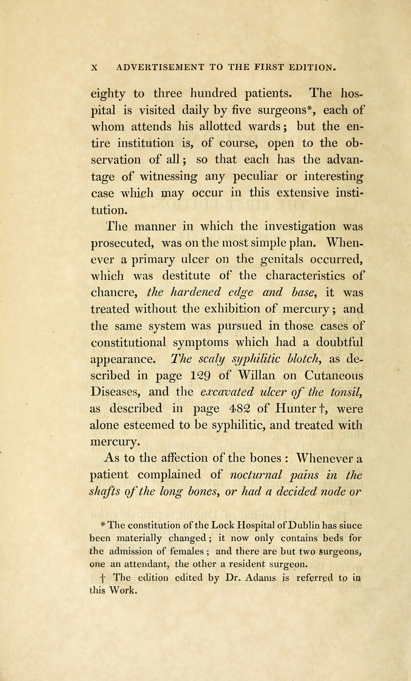 eighty to three hundred patients. The hos- pital is visited daily by five surgeons*, each of whom attends his allotted wards; but the en- tire institution is, of course, open to the ob- servation of all; so that each has the advan- tage of witnessing any peculiar or interesting case whi^h may occur in this extensive insti* tution. The manner in which the investigation was prosecuted, was on the most simple plan. When- ever a primary ulcer on the genitals occurred, which was destitute of the characteristics of chancre, the hardened edge and base^ it was treated without the exhibition of mercury; and the same system was pursued in those cases of constitutional symptoms which had a doubtful appearance. The scaly syphilitic blotch, as de- scribed in page 129 of Willan on Cutaneous Diseases, and the excavated ulcer of the tonsil, as described in page 482 of Hunter t, were alone esteemed to be syphilitic, and treated with mercury. As to the affection of the bones : Whenever a patient complained of nocturnal pains in the shafts of the long bones, or had a decided node or * The constitution of the Lock Hospital of Dublin has since been materially changed; it now only contains beds for the admission of females ; and there are but two surgeons, one an attendant, the other a resident surgeon. f The edition edited by Dr. Adams is referred to in this Work.