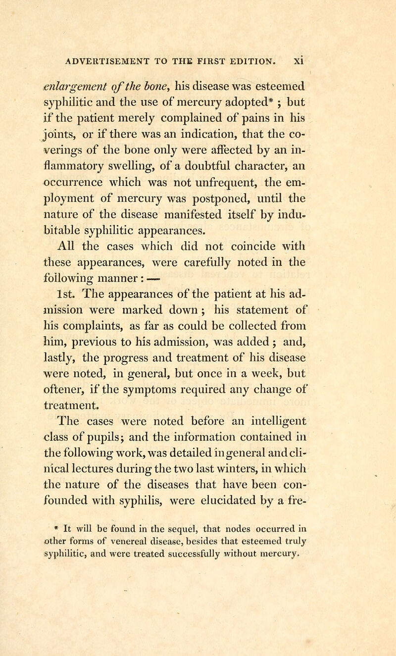 enlargement of the hone^ his disease was esteemed syphilitic and the use of mercury adopted* ; but if the patient merely complained of pains in his joints, or if there was an indication, that the co- verings of the bone only were affected by an in- flammatory swelling, of a doubtful character, an occurrence which was not unfrequent, the em- ployment of mercury was postponed, until the nature of the disease manifested itself by indu- bitable syphilitic appearances. All the cases which did not coincide with these appearances, were carefully noted in the following manner: — 1st. The appearances of the patient at his ad- mission were marked down ; his statement of his complaints, as far as could be collected from him, previous to his admission, was added ; and, lastly, the progress and treatment of his disease were noted, in general, but once in a week, but oftener, if the symptoms required any change of treatment. The cases were noted before an intelligent class of pupils; and the information contained in the following work, was detailed in general and cli- nical lectures during the two last winters, in which the nature of the diseases that have been con- founded with syphilis, were elucidated by a fre- * It will be found in the sequel, that nodes occurred in other forms of venereal disease, besides that esteemed truly syphilitic, and were treated successfully without mercury.