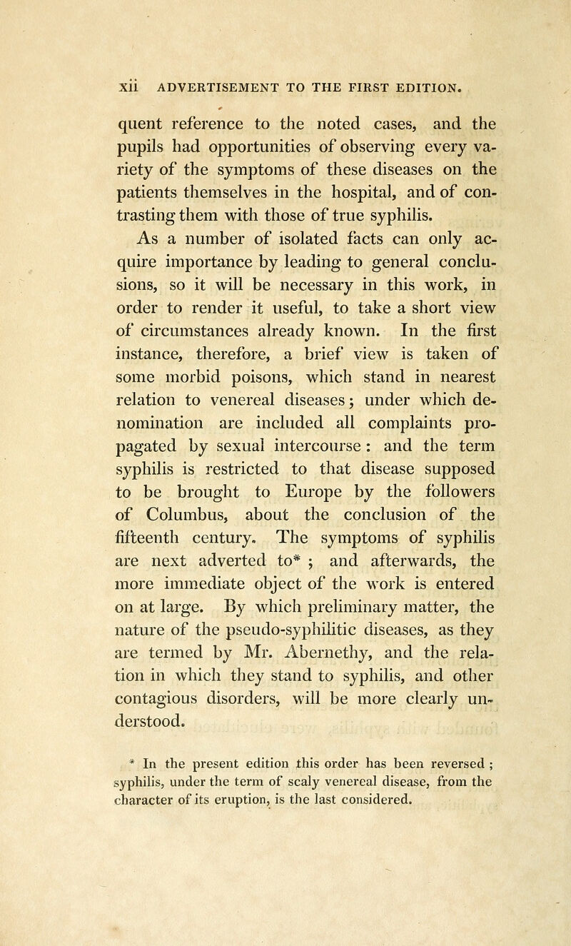 qiient reference to the noted cases, and the pupils had opportunities of observing every va- riety of the symptoms of these diseases on the patients themselves in the hospital, and of con- trasting them with those of true syphilis. As a number of isolated facts can only ac- quire importance by leading to general conclu- sions, so it will be necessary in this work, in order to render it useful, to take a short view of circumstances already known. In the first instance, therefore, a brief view is taken of some morbid poisons, which stand in nearest relation to venereal diseases; under which de- nomination are included all complaints pro- pagated by sexual intercourse : and the term syphilis is restricted to that disease supposed to be brought to Europe by the followers of Columbus, about the conclusion of the fifteenth century. The symptoms of syphilis are next adverted to* ; and afterwards, the more imm.ediate object of the work is entered on at large. By which preliminary matter, the nature of the pseudo-syphilitic diseases, as they are termed by Mr. Abernethy, and the rela- tion in which they stand to syphilis, and other contagious disorders, will be more clearly un- derstood. * In the present edition this order has been reversed ; syphilis, under the term of scaly venereal disease, from the character of its eruption, is the last considered.