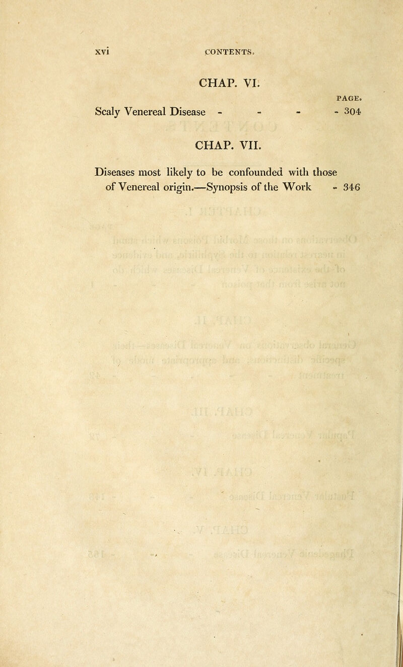 CHAP. VI. PAGE. Scaly Venereal Disease - - 304. CHAP. VII. Diseases most likely to be confounded with those of Venereal origin.—Synopsis of the W^ork - 346