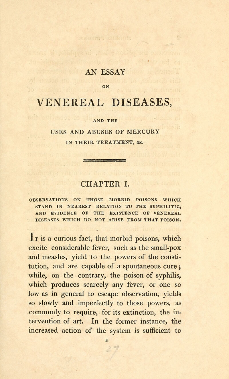 AN ESSAY ON VENEREAL DISEASES, AND THE USES AND ABUSES OF MERCURY IN THEIR TREATMENT, &c. CHAPTER I. OBSERVATIONS ON THOSE MORBID POISONS WHICH STAND IN NEAREST RELATION TO THE SYPHILITIC, AND EVIDENCE OF THE EXISTENCE OF VENEREAL DISEASES WHICH DO NOT ARISE FROM THAT POISON. AT is a curious fact, that morbid poisons, which excite considerable fever, such as the small-pox and measles, yield to the powers of the consti- tution, and are capable of a spontaneous cure; while, on the contrary, the poison of syphilis, which produces scarcely any fever, or one so low as in general to escape observation, yields so slowly and imperfectly to those powers, as commonly to require, for its extinction, the in- tervention of art. In the former instance, the increased action of the system is sufficient to