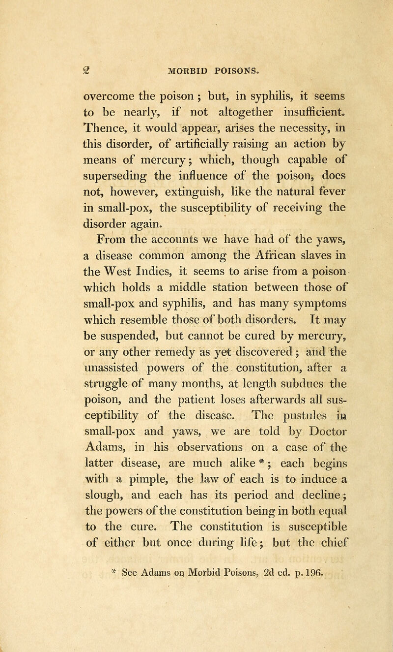 overcome the poison ; but, in syphilis, it seems to be nearly, if not altogether insufficient. Thence, it would appear, arises the necessity, in this disorder, of artificially raising an action by means of mercury 5 which, though capable of superseding the influence of the poison, does not, however, extinguish, like the natural fever in small-pox, the susceptibility of receiving the disorder again. From the accounts we have had of the yaws, a disease common among the African slaves in the West Indies, it seems to arise from a poison which holds a middle station between those of small-pox and syphilis, and has many symptoms which resemble those of both disorders. It may be suspended, but cannot be cured by mercury, or any other remedy as yet discovered; and the unassisted powers of the constitution, after a struggle of many months, at length subdues the poison, and the patient loses afterwards all sus- ceptibility of the disease. The pustules in small-pox and yaws, we are told by Doctor Adams, in his observations on a case of the latter disease, are much alike *; each begins with a pimple, the law of each is to induce a slough, and each has its period and decline; the powers of the constitution being in both eqvial to the cure. The constitution is susceptible of either but once during life; but the chief * See Adams on Morbid Poisons, 2d ed. p. 196.