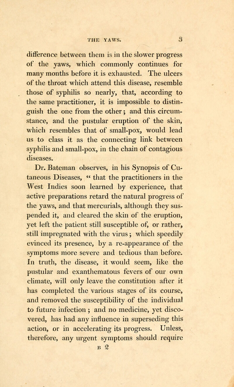 difference between them is in the slower progress of the yaws, which commonly continues for many months before it is exhausted. The ulcers of the throat which attend this disease, resemble those of syphilis so nearly, that, according to the same practitioner, it is impossible to distin- guish the one from the other; and this circum- stance, and the pustular eruption of the skin, which resembles that of small-pox, would lead us to class it as the connecting link between syphilis and small-pox, in the chain of contagious diseases. Dr. Bateman observes, in his Synopsis of Cu- taneous Diseases,  that the practitioners in the West Indies soon learned by experience, that active preparations retard the natural progress of the yaws, and that mercurials, although they sus- pended it, and cleared the skin of the eruption, yet left the patient still susceptible of, or rather, still impregnated with the virus; which speedily evinced its presence, by a re-appearance of the symptoms more severe and tedious than before. In truth, the disease, it would seem, like the pustular and exantliematous fevers of our own climate, will only leave the constitution after it has completed the various stages of its course, and removed the susceptibility of the individual to future infection ; and no medicine, yet disco- vered, has had any influence in superseding this action, or in accelerating its progress. Unless, therefore, any urgent symptoms should require