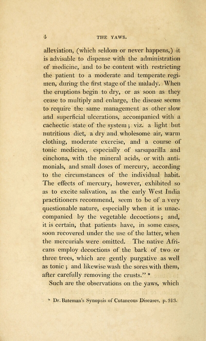 alleviation, (which seldom or never happens,) it is advisable to dispense with the administration of medicine, and to be content with restricting the patient to a moderate and temperate regi- men, during the first stage of the malady. When the eruptions begin to dry, or as soon as they cease to multiply and enlarge, the disease seems to require the same management as other slow and superficial ulcerations, accompanied with a cachectic state of the system; viz. a light but nutritious diet, a dry and wholesome air, warm clothing, moderate exercise, and a course of tonic medicine, especially of sarsaparilla and cinchona, with the mineral acids, or with anti- monials, and small doses of mercury, according to the circumstances of the individual habit. The effects of mercury, however, exhibited so as to excite salivation, as the early West India practitioners recommend, seem to be of a very questionable nature, especially when it is unac- companied by the vegetable decoctions; and, it is certain, that patients have, in some cases, soon recovered under the use of the latter, when the mercurials were omitted. The native Afri- cans employ decoctions of the bark of two or three trees, which are gently purgative as well as tonic ; and likewise wash the sores with them, after carefully removing the crusts.'* * Such are the observations on the yaws, which * Dr. Bateman's Synopsis of Cutaneous Diseases, p. 313.