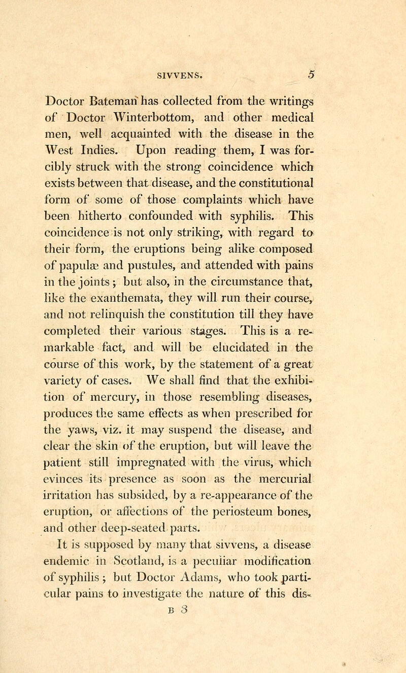 Doctor Bateman has collected from the writings of Doctor Winterbottom, and other medical men, well acquainted with the disease in the West Indies. Upon reading them, I was for- cibly struck with the strong coincidence which exists between that disease, and the constitutional form of some of those complaints which have been hitherto confounded with syphilis. This coincidence is not only striking, with regard ta their form, the eruptions being alike composed of papulge and pustules, and attended with pains in the joints ; but also, in the circumstance that, like the exanthemata, they will run their course, and not relinquish the constitution till they have completed their various stages. This is a re- markable fact, and will be elucidated in the course of this work, by the statement of a great variety of cases. We shall find that the exhibi- tion of mercury, in those resembling diseases, produces the same effects as when prescribed for the yaws, viz. it may suspend the disease, and clear the skin of the eruption, but will leave the patient still impregnated with the virus, which evinces its presence as soon as the mercurial irritation has subsided, by a re-appearance of the eruption, or affections of the periosteum bones, and other deep-seated parts. It is supposed by many that sivvens, a disease endemic in Scotland, is a peculiar modification of syphilis ; but Doctor Adams, who took parti- cular pains to investigate the nature of this dis-