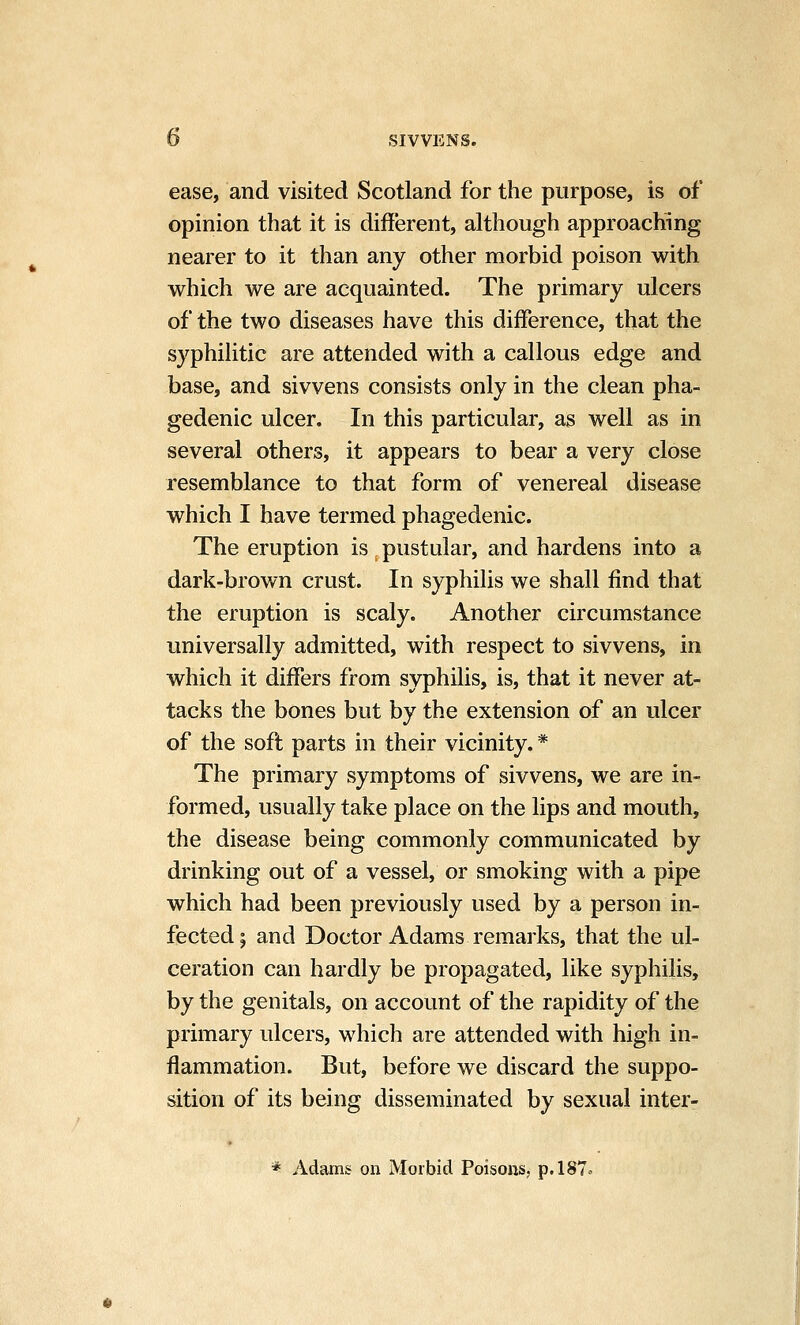 b SIVVENS. ease, and visited Scotland for the purpose, is of opinion that it is different, although approaching nearer to it than any other morbid poison with which we are acquainted. The primary ulcers of the two diseases have this difference, that the syphilitic are attended with a callous edge and base, and sivvens consists only in the clean pha- gedenic ulcer. In this particular, as well as in several others, it appears to bear a very close resemblance to that form of venereal disease which I have termed phagedenic. The eruption is pustular, and hardens into a dark-brown crust. In syphilis we shall find that the eruption is scaly. Another circumstance universally admitted, with respect to sivvens, in which it differs from syphilis, is, that it never at- tacks the bones but by the extension of an ulcer of the soft parts in their vicinity. * The primary symptoms of sivvens, we are in- formed, usually take place on the lips and mouth, the disease being commonly communicated by drinking out of a vessel, or smoking with a pipe which had been previously used by a person in- fected; and Doctor Adams remarks, that the ul- ceration can hardly be propagated, like syphilis, by the genitals, on account of the rapidity of the primary ulcers, which are attended with high in- flammation. But, before we discard the suppo- sition of its being disseminated by sexual inter- * Adams on Morbid Poisons, p.l87<^