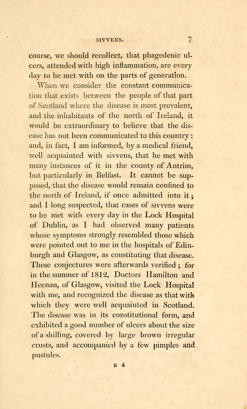 course, we should recollect, that phagedenic ul- cers, attended with high inflammation, are every day to be met with on the parts of generation. When we consider the constant communica- tion that exists between the people of that part of Scotland where the disease is most prevalent, and the inhabitants of the north of Ireland, it would be extraordinary to believe that the dis- ease has not been communicated to this country: and, in fact, I am informed, by a medical friend, well acquainted with sivvens, that he met with many instances of it in the county of Antrim, but particularly in Belfast. It cannot be sup- posed, that the disease would remain confined to the north of Ireland, if once admitted into it; and I long suspected, that cases of sivvens were to be met with every day in the Lock Hospital of Dublin, as I had observed many patients whose symptoms strongly resembled those which were pointed out to me in the hospitals of Edin- burgh and Glasgow, as constituting that disease. These conjectures were afterwards verified ; for in the summer of 1812, Doctors Hamilton and Heenan, of Glasgow, visited the Lock Hospital with me, and recognized the disease as that with which they were well acquainted in Scotland. The disease was in its constitutional form, and exhibited a good number of ulcers about the size of a shilling, covered by large brown irregular crusts, and accompanied by a few pimples and pustules. s 4