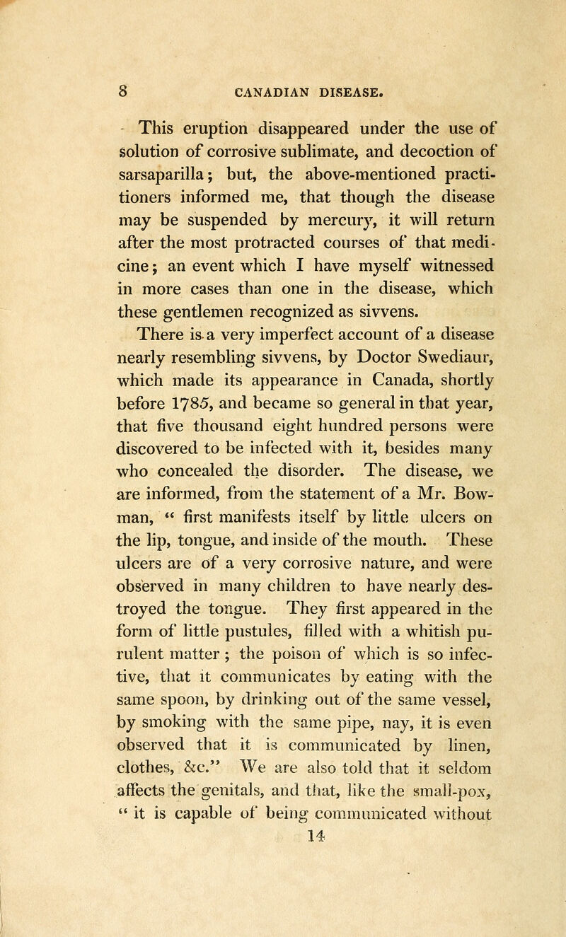 This eruption disappeared under the use of solution of corrosive suWimate, and decoction of sarsaparilla; but, the above-mentioned practi- tioners informed me, that tliough the disease may be suspended by mercury, it will return after the most protracted courses of that medi- cine ; an event which I have myself witnessed in more cases than one in the disease, which these gentlemen recognized as sivvens. There is-a very imperfect account of a disease nearly resembling sivvens, by Doctor Swediaur, which made its appearance in Canada, shortly before IJSS, and became so general in that year, that five thousand eight hundred persons were discovered to be infected with it, besides many who concealed the disorder. The disease, we are informed, from the statement of a Mr. Bow- man,  first manifests itself by little ulcers on the lip, tongue, and inside of the mouth. These ulcers are of a very corrosive nature, and were observed in many children to have nearly des- troyed the tongue. They first appeared in the form of little pustules, filled with a whitish pu- rulent matter; the poison of which is so infec- tive, that it communicates by eating with the same spoon, by drinking out of the same vessel, by smoking with the same pipe, nay, it is even observed that it is communicated by linen, clothes, &c.'* We are also told that it seldom affects the genitals, and that, like the small-pox,  it is capable of being communicated without 14