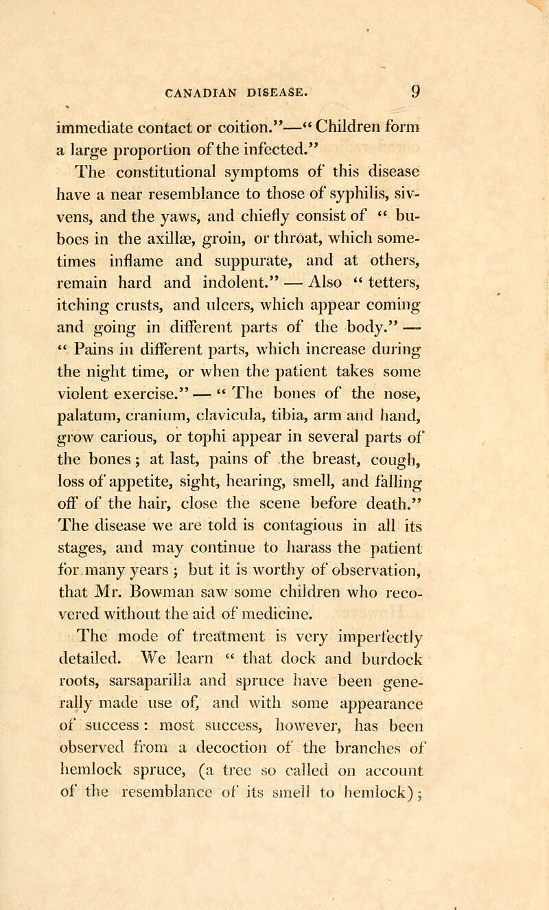 immediate contact or coition.— Children form a large proportion of the infected. The constitutional symptoms of this disease have a near resemblance to those of syphilis, siv- vens, and the yaws, and chiefly consist of  bu- boes in the axillae, groin, or throat, which some- times inflame and suppurate, and at others, remain hard and indolent. — Also ** tetters, itching crusts, and ulcers, which appear coming and going in different parts of the body. -— Pains in different parts, which increase during the night time, or when the patient takes some violent exercise. —  The bones of the nose, palatum, cranium, clavicula, tibia, arm and hand, grow carious, or tophi appear in several parts of the bones; at last, pains of the breast, cough, loss of appetite, sight, hearing, smell, and falling off of the hair, close the scene before death. The disease we are told is contagious in all its stages, and may continue to harass the patient for many years ; but it is worthy of observation, that Mr. Bowman saw some children who reco- vered without the aid of medicine. The mode of treatment is very imperfectly detailed. We learn  that dock and burdock roots, sarsapariila and spruce have been gene- rally made use of, and with some appearance of success: most success, however, has been observed from a decoction of the branches of hemlock spruce, (a tree so called on account of the resemblance of its smell to hemlock);