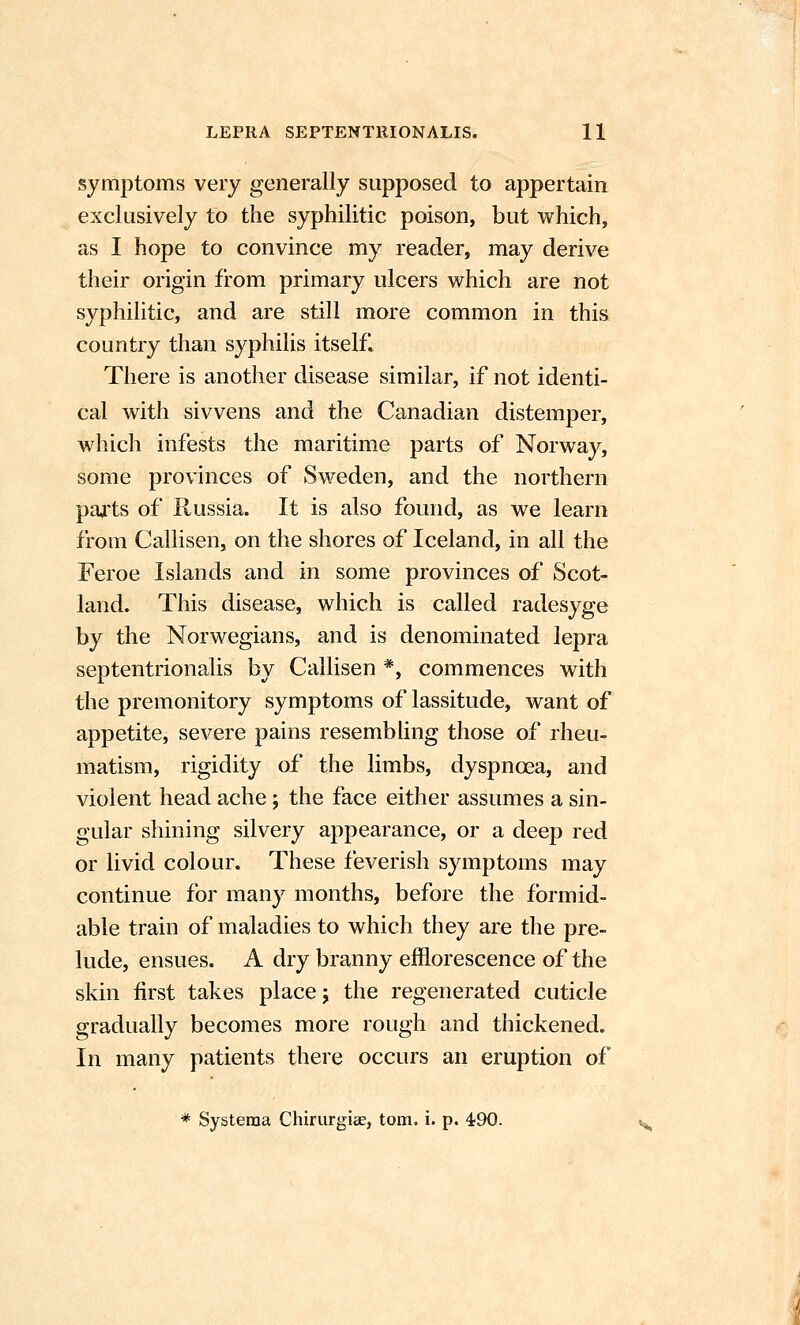 symptoms very generally supposed to appertain exclusively to the syphilitic poison, but which, as I hope to convince my reader, may derive their origin from primary ulcers which are not syphilitic, and are still more common in this country than syphilis itsel£ There is another disease similar, if not identi- cal with sivvens and the Canadian distemper, which infests the maritime parts of Norway, some provinces of Sweden, and the northern paals of Russia. It is also found, as we learn from Callisen, on the shores of Iceland, in all the Feroe Islands and in some provinces of Scot- land. This disease, which is called radesyge by the Norwegians, and is denominated lepra septentrionalis by Callisen *, commences with the premonitory symptoms of lassitude, want of appetite, severe pains resembhng those of rheu- matism, rigidity of the limbs, dyspnoea, and violent head ache; the face either assumes a sin- gular shining silvery appearance, or a deep red or livid colour. These feverish symptoms may continue for many months, before the formid- able train of maladies to which they are the pre- lude, ensues. A dry branny efflorescence of the skin first takes place j the regenerated cuticle gradually becomes more rough and thickened. In many patients there occurs an eruption of * Systeraa Chirurgiae, torn. i. p. 490.