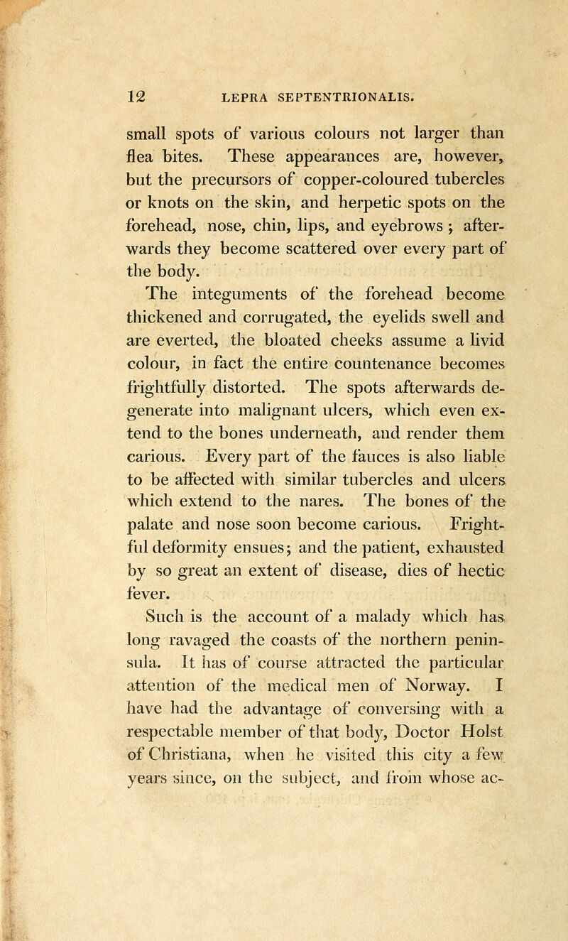 small spots of various colours not larger than flea bites. These appearances are, however, but the precursors of copper-coloured tubercles or knots on the skin, and herpetic spots on the forehead, nose, chin, lips, and eyebrows; after- wards they become scattered over every part of the body. The integuments of the forehead become thickened and corrugated, the eyelids swell and are everted, the bloated cheeks assume a livid colour, in fact the entire countenance becomes frightfully distorted. The spots afterwards de- generate into malignant ulcers, which even ex- tend to the bones underneath, and render them carious. Every part of the fauces is also liable to be affected with similar tubercles and ulcers which extend to the nares. The bones of the palate and nose soon become carious. Fright- ful deformity ensues; and the patient, exhausted by so great an extent of disease, dies of hectic fever. Such is the account of a malady which has long ravaged the coasts of the northern penin- sula. It has of course attracted the particular attention of the medical men of Norway. I have had the advantage of conversing with a respectable member of that body, Doctor Hoist of Christiana, when he visited this city a few years since, on the subject, and from whose ac-