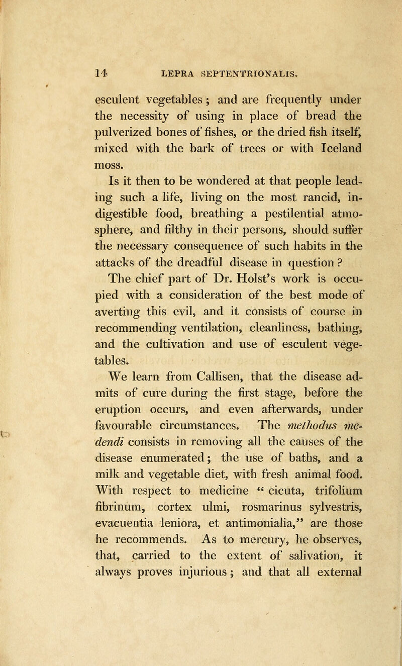 esculent vegetables ; and are frequently under the necessity of using in place of bread the pulverized bones of fishes, or the dried fish itself, mixed with the bark of trees or with Iceland moss. Is it then to be wondered at that people lead- ing such a life, living on the most rancid, in- digestible food, breathing a pestilential atmo- sphere, and filthy in their persons, should suffer the necessary consequence of such habits in the attacks of the dreadful disease in question ? The chief part of Dr. Hoist's work is occu- pied with a consideration of the best mode of averting this evil, and it consists of course in recommending ventilation, cleanliness, bathing, and the cultivation and use of esculent vege- tables. We learn from Callisen, that the disease ad- mits of cure during the first stage, before the eruption occurs, and even afterwards, under favourable circumstances. The methodus me- dendt consists in removing all the causes of the disease enumerated; the use of baths, and a milk and vegetable diet, with fresh animal food. With respect to medicine *' cicuta, trifolium fibrinum, cortex ulmi, rosmarinus sylvestris, evacuentia leniora, et antimonialia, are those he recommends. As to mercury, he observes, that, carried to the extent of salivation, it always proves injurious j and that all external