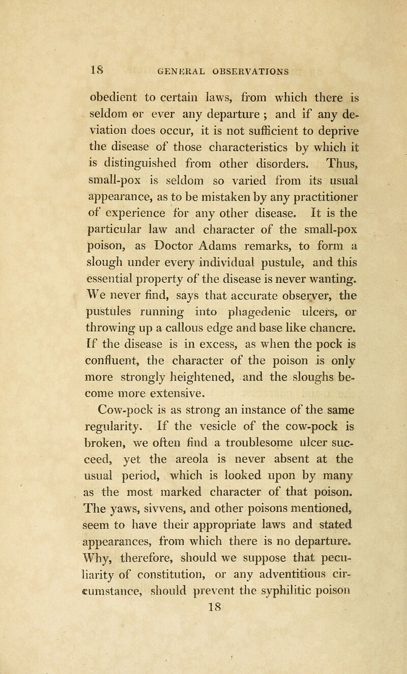 obedient to certain laws, from which there is . seldom or ever any departure ; and if any de- viation does occur, it is not sufficient to deprive the disease of those characteristics by which it is distinguished from other disorders. Thus, small-pox is seldom so varied from its usual appearance, as to be mistaken by any practitioner of experience for any other disease. It is the particular law and character of the small-pox poison, as Doctor Adams remarks, to form a slough under every individual pustule, and this essential property of the disease is never wanting. We never find, says that accurate observer, the pustules running into phagedenic ulcers, or throwing up a callous edge and base like chancre, [f the disease is in excess, as when the pock is confluent, the character of the poison is only more strongly heightened, and the sloughs be- come more extensive. Cow-pock is as strong an instance of the same regularity. If the vesicle of the cow-pock is broken, we often find a troublesome ulcer suc- ceed, yet the areola is never absent at the usual period, which is looked upon by many as the most marked character of that poison. The yaws, sivvens, and other poisons mentioned, seem to have their appropriate laws and stated appearances, from which there is no departure. Why, therefore, should we suppose that pecu- liarity of constitution, or any adventitious cir- cumstance, should prevent the syphilitic poison 18