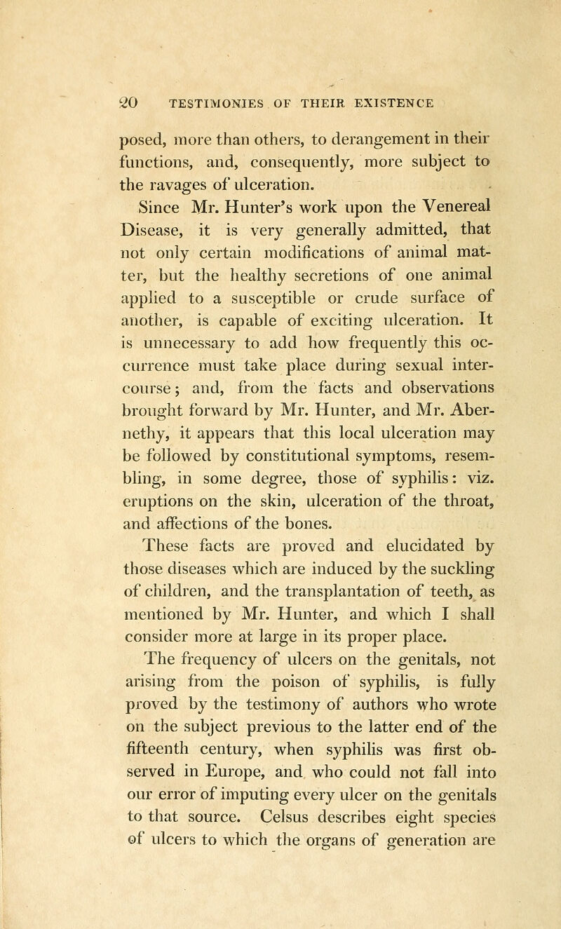 posed, more than others, to derangement in their functions, and, consequently, more subject to the ravages of ulceration. Since Mr. Hunter's work upon the Venereal Disease, it is very generally admitted, that not only certain modifications of animal mat- ter, but the healthy secretions of one animal applied to a susceptible or crude surface of another, is capable of exciting ulceration. It is unnecessary to add how frequently this oc- currence must take place during sexual inter- course ; and, from the facts and observations brought forward by Mr. Hunter, and Mr. Aber- nethy, it appears that this local ulceration may be followed by constitutional symptoms, resem- bling, in some degree, those of syphilis: viz. eruptions on the skin, ulceration of the throat, and affections of the bones. These facts are proved and elucidated by those diseases which are induced by the suckling of children, and the transplantation of teeth, as mentioned by Mr. Hunter, and which I shall consider more at large in its proper place. The frequency of ulcers on the genitals, not arising from the poison of syphilis, is fully proved by the testimony of authors who wrote on the subject previous to the latter end of the fifteenth century, when syphihs was first ob- served in Europe, and who could not fall into our error of imputing every ulcer on the genitals to that source. Celsus describes eight species of ulcers to which the organs of generation are