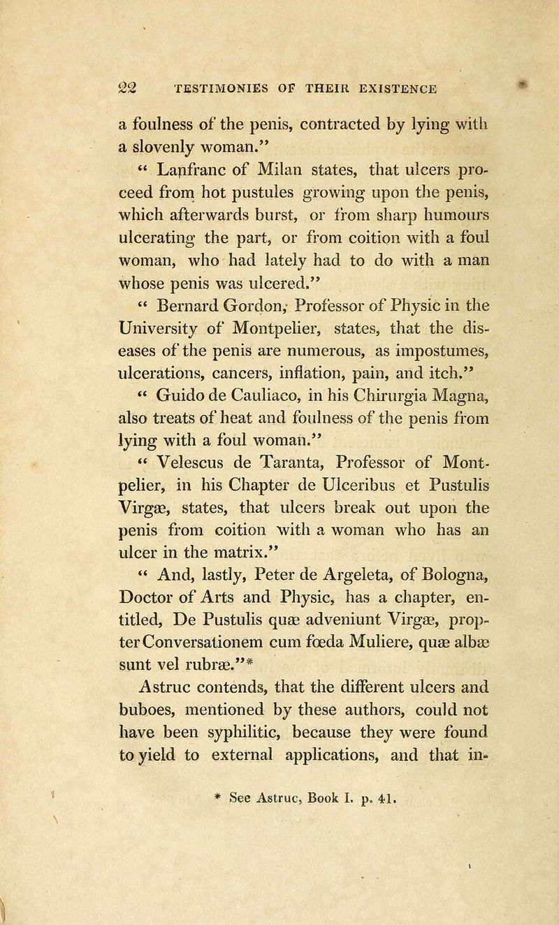 a foulness of the penis, contracted by lying with a slovenly woman. *^' La^franc of Milan states, that ulcers pro- ceed from hot pustules growing upon the penis, which afterwards burst, or from sharp humours ulcerating the part, or from coition with a foul woman, who had lately had to do with a man whose penis was ulcered.  Bernard Gordon, Professor of Physic in the University of Montpelier, states, that the dis- eases of the penis are numerous, as impostumes, ulcerations, cancers, injfiation, pain, and itch.  Guido de Cauliaco, in his Chirurgia Magna, also treats of heat and foulness of the penis from lying with a foul woman.  Velescus de Taranta, Professor of Mont- pelier, in his Chapter de Ulceribus et Pustulis Virgse, states, that ulcers break out upon the penis from coition with a woman who has an ulcer in the matrix.  And, lastly, Peter de Argeleta, of Bologna, Doctor of Arts and Physic, has a chapter, en- titled, De Pustulis quag adveniunt Virgae, prop- ter Conversationem cum foeda Muliere, quae albae sunt vel rubrae.* Astruc contends, that the different ulcers and buboes, mentioned by these authors, could not have been syphilitic, because they were found to yield to external applications, and that in-