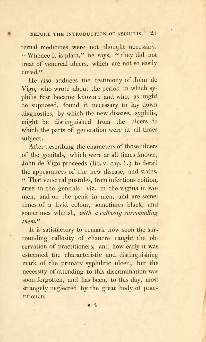 ternal medicines were not thought necessary.  Whence it is plain, he says,  they did not treat of venereal ulcers, which are not so easily cured. He also adduces the testimony of John de Vigo, who wrote about the period in which sy- philis first became known ; and who, as might be supposed, found it necessary to lay down diagnostics, by which the new disease, syphilis, might be distinguished from the ulcers to which the parts of generation were at all times subject. After describing the characters of those ulcers of the genitals, which were at all times known, John de Vigo proceeds (lib. v. cap. 1.) to detail the appearances of the new disease, and states,  That venereal pustules, from infectious coition, arise in the genitals: viz. in the vagina in wo- men, and on the penis in men, and are some- times of a livid colour, sometimes black, and sometimes whitish, with a cattosity surrounding them.^* It is satisfactory to remark how soon the sui'- rounding callosity of chancre caught the ob- servation of practitioners, and how early it was esteemed the characteristic and distinguishing mark of the primary syphilitic ulcer; but the necessity of attending to this discrimination was soon forgotten, and has been, to this day, most strangely neglected by the great body of prac- titioners. e 4i