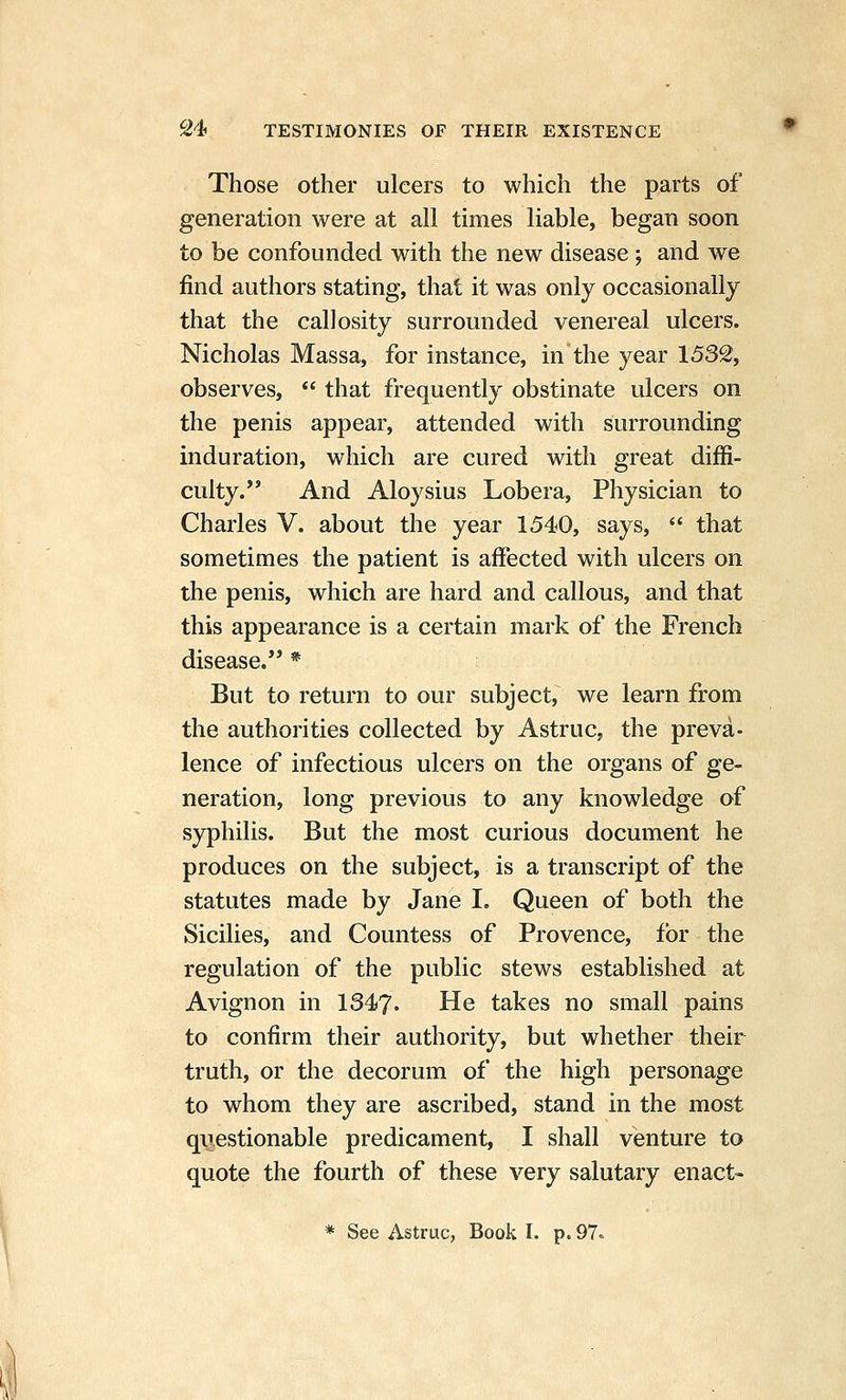 Those other ulcers to which the parts of generation were at all times liable, began soon to be confounded with the new disease ; and we find authors stating, that it was only occasionally that the callosity surrounded venereal ulcers. Nicholas Massa, for instance, in the year 1532, observes,  that frequently obstinate ulcers on the penis appear, attended with surrounding induration, which are cured with great diffi- culty. And Aloysius Lobera, Physician to Charles V. about the year 1540, says, *' that sometimes the patient is affected with ulcers on the penis, which are hard and callous, and that this appearance is a certain mark of the French disease. * But to return to our subject, we learn from the authorities collected by Astruc, the preva- lence of infectious ulcers on the organs of ge- neration, long previous to any knowledge of syphilis. But the most curious document he produces on the subject, is a transcript of the statutes made by Jane I. Queen of both the Sicilies, and Countess of Provence, for the regulation of the public stews established at Avignon in 1347. He takes no small pains to confirm their authority, but whether their truth, or the decorum of the high personage to whom they are ascribed, stand in the most qiiestionable predicament, I shall venture to quote the fourth of these very salutary enact-