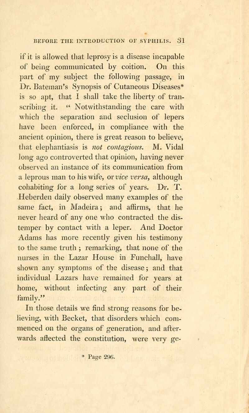 if it is allowed that leprosy is a disease incapable of being communicated by coition. On this part of my subject the following passage, in Dr, Bateman's Synopsis of Cutaneous Diseases* is so apt, that 1 shall take the liberty of tran- scribing it.  Notwithstanding the care with which the separation and seclusion of lepers have been enforced, in compliance with the ancient opinion, there is great reason to believe, that elephantiasis is not contagions. M. Vidal long ago controverted that opinion, having never observed an instance of its communication from a leprous man to his wife, or vice versa, although cohabiting for a long series of years. Dr. T. Heberden daily observed many examples of the same fact, in Madeira; and affirms, that he never heard of any one who contracted the dis- temper by contact with a leper. And Doctor Adams has more recently given his testimony to the same truth ; remarking, that none of the nui'ses in the Lazar House in Funchall, have shown any symptoms of the disease; and that individual Lazars have remained for years at home, without infecting any part of their family. In those details we find strong reasons for be- lieving, with Becket, that disorders which com- menced on the organs of generation, and after- wards affected the constitution, were very ge- * Page 296.