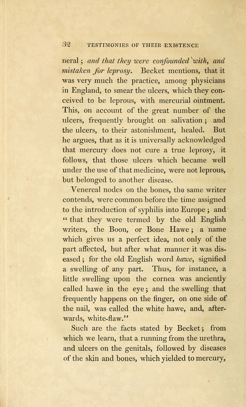 neral; and that they were confounded ^mth, and mistaken for leprosy. Becket mentions, that it was very much the practice, among physicians in England, to smear the ulcers, which they con- ceived to be leprous, with mercurial ointment. This, on account of the great number of the ulcers, frequently brought on salivation ; and the ulcers, to their astonishment, healed. But he argues, that as it is universally acknowledged that mercury does not cure a true leprosy, it follows, that those ulcers which became well under the use of that medicine, were not leprous, but belonged to another disease. Venereal nodes on the bones, the same writer contends, were common before the time assigned to the introduction of syphilis into Europe ; and  that they were termed by the old English writers, the Boon, or Bone Hawe; a name which gives us a perfect idea, not only of the part affected, but after what manner it was dis- eased ; for the old English word hawe^ signified a swelling of any part. Thus, for instance, a little swelling upon the cornea was anciently called hawe in the eye j and the swelling that frequently happens on the finger, on one side of the nail, was called the white hawe, and, after- wards, white-flaw. Such are the facts stated by Becket; from which we learn, that a running from the urethra, and ulcers on the genitals, followed by diseases of the skin and bones, which yielded to mercury.