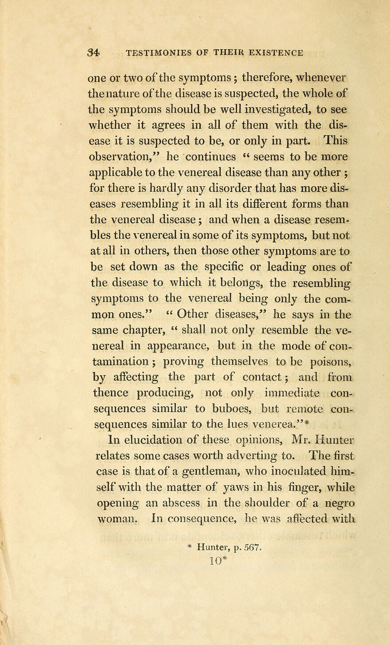 one or two of the symptoms; therefore, whenever the nature of the disease is suspected, the whole of the symptoms should be well investigated, to see whether it agrees in all of them with the dis- ease it is suspected to be, or only in part. This observation, he continues  seems to be more applicable to the venereal disease than any other ; for there is hardly any disorder that has more dis- eases resembling it in all its different forms than the venereal disease; and when a disease resem- bles the venereal in some of its symptoms, but not at all in others, then those other symptoms are to be set down as the specific or leading ones of the disease to which it belongs, the resembling symptoms to the venereal being only the com- mon ones.  Other diseases, he says in the same chapter,  shall not only resemble the ve- nereal in appearance, but in the mode of con- tamination ; proving themselves to be poisons, by affecting the part of contact; and from thence producing, not only immediate con- sequences similar to buboes, but remote con- sequences similar to the lues venerea.* In elucidation of these opinions, Mr. Hunter relates some cases worth adverting to. The first case is that of a gentleman, who inoculated him- self with the matter of yaws in his finger, while opening an abscess in the shoulder of a negro woman. In consequence, he was affected with * Hunter, p. 567.