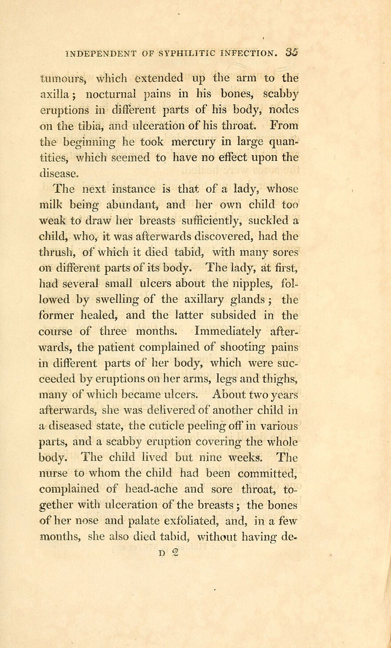 tiimour&j which extended up the arm to the axilla; nocturnal pains in his bones, scabby eruptions in different parts of his body, nodes on the tibia, and ulceration of his throat. From the beginning he took mercury in large quan- tities, which seemed to have no effect upon the disease. The next instance is that of a lady, whose milk being abundant, and her own child too weak to draw her breasts sufficiently, suckled a child, who, it was afterwards discovered, had the thrush, of which it died tabid, with many sores on different parts of its body. The lady, at first, had several small ulcers about the nipples, fol- lowed by swelling of the axillary glands; the former healed, and the latter subsided in the course of three months. Immediately after- wards, the patient complained of shooting pains in different parts of her body, which were suc- ceeded by eruptions on her arms, legs and thighs, many of which became ulcers. About two years afterwards, she was delivered of another child in a diseased state, the cuticle peeling off in various parts, and a scabby eruption covering the whole body. The child lived but nine weeks. The nurse to whom the child had been committed, complained of head-ache and sore throat, to- gether with ulceration of the breasts; the bones of her nose and palate exfoliated, and, in a few months, she also died tabid, without having de-