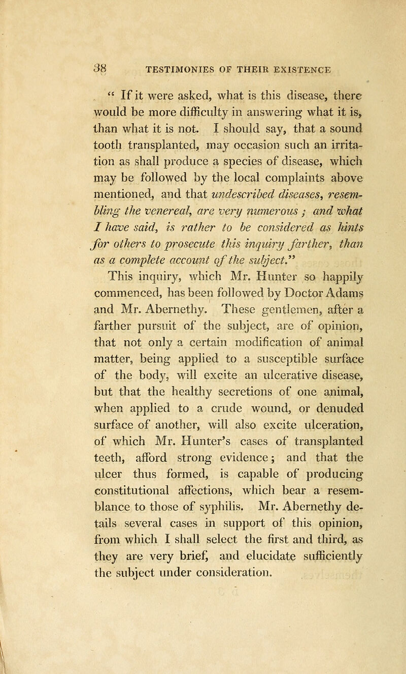 , *' If it were asked, what is this disease, there would be more difficulty in answering what it is^ than what it is not. I should say, that a sound tooth transplanted, may occasion such an irrita- tion as shall produce a species of disease, which may be followed by the local complaints above mentioned, and that undescribed diseases, resem- bling the venereal, are very numerous ; and what I have said, is rather to be considered as hints for others to prosecute this inquiry farther, than as a complete account of the subject. ^^ This inquiry, which Mr. Hunter so happily commenced, has been followed by Doctor Adams and Mr. Abernethy. These gentlemen, after a farther pursuit of the subject, are of opinion, that not only a certain modification of animal matter, being applied to a susceptible surface of the body, will excite an ulcerative disease, but that the healthy secretions of one animal, when applied to a crude wound, or denuded surface of another, will also excite ulceration, of which Mr. Hunter's cases of transplanted teeth, afford strong evidence; and that the ulcer thus formed, is capable of producing constitutional affections, which bear a resem- blance to those of syphilis. Mr. Abernethy de- tails several cases in support of this opinion, from which I shall select the first and third, as they are very brief, and elucidate sufficiently the subject under consideration.