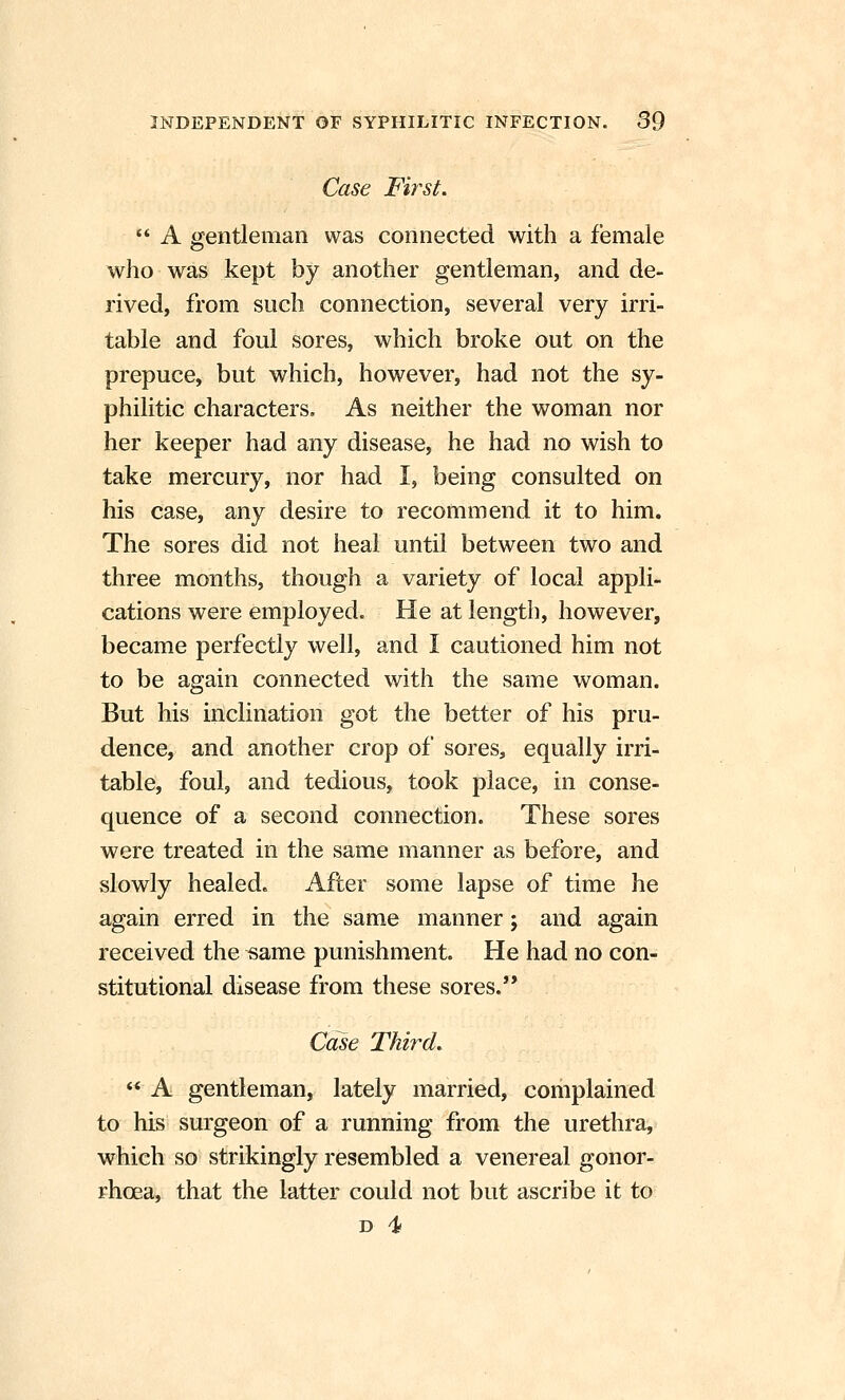 Case First, '* A gentleman was connected with a female who was kept by another gentleman, and de- rived, from such connection, several very irri- table and foul sores, which broke out on the prepuce, but which, however, had not the sy- philitic characters. As neither the woman nor her keeper had any disease, he had no wish to take mercury, nor had I, being consulted on his case, any desire to recommend it to him. The sores did not heal until between two and three months, though a variety of local appli- cations were employed. He at length, however, became perfectly well, and I cautioned him not to be again connected with the same woman. But his inclination got the better of his pru- dence, and another crop of sores, equally irri- table, foul, and tedious, took place, in conse- quence of a second connection. These sores were treated in the same manner as before, and slowly healed. After some lapse of time he again erred in the same manner; and again received the same punishment. He had no con- stitutional disease from these sores. Case Third,  A gentleman, lately married, complained to his surgeon of a running from the urethra, which so strikingly resembled a venereal gonor- rhoea, that the latter could not but ascribe it to