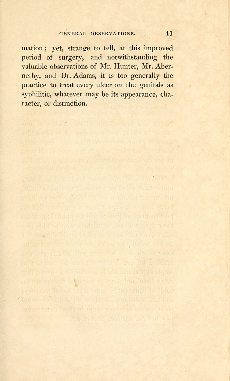 mation; yet, strange to tell, at this improved period of surgery, and notwithstanding the valuable observations of Mr. Hunter, Mr. Aber- nethy, and Dr. Adams, it is too generally the practice to treat every ulcer on the genitals as syphilitic, whatever may be its appearance, cha- racter, or distinction.