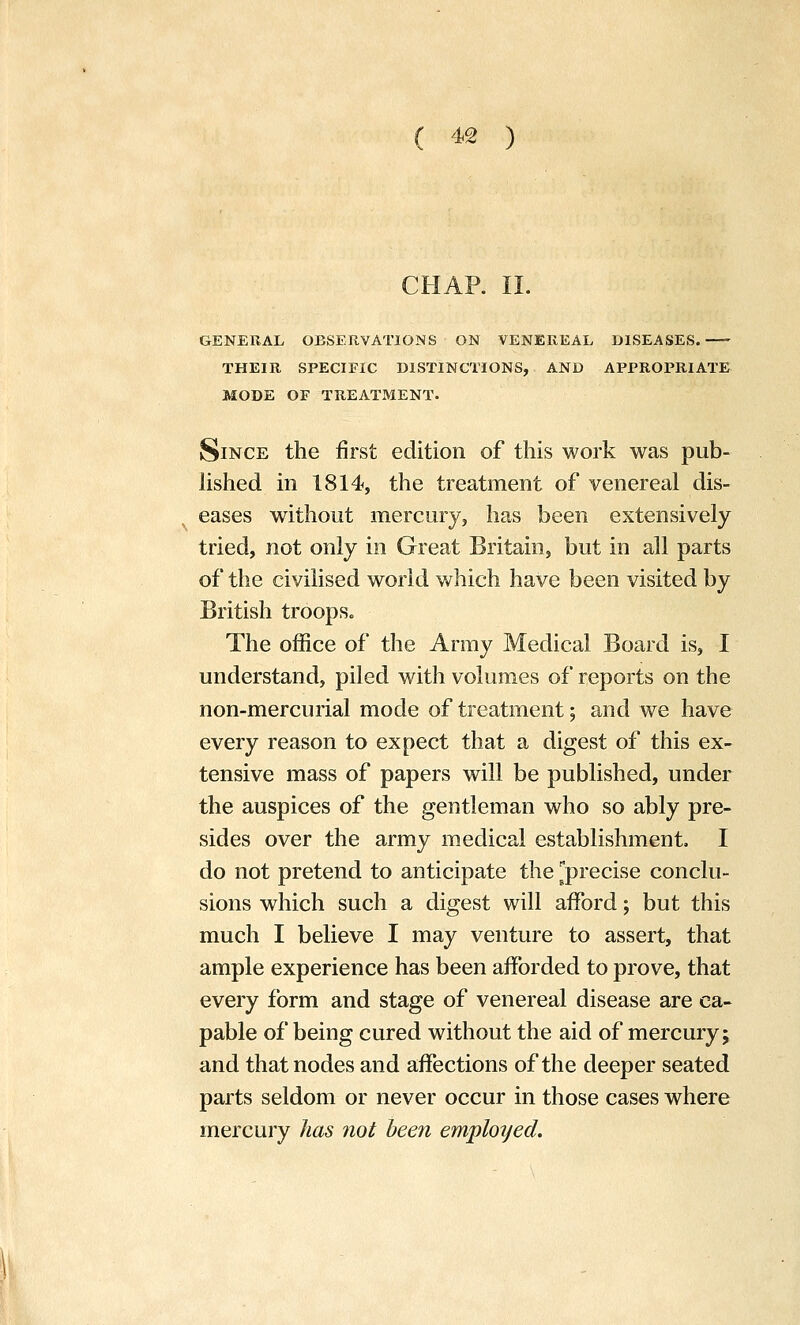 CHAR II. GENERAL OBSERVATIONS ON VENEREAL DISEASES. THEIR SPECIFIC DISTINCTIONS, AND APPROPRIATE MODE OF TREATMENT. Since the first edition of this work was pub- hshed in 1814, the treatment of venereal dis- eases without mercury, has been extensively tried, not only in Great Britain, but in all parts of the civilised world which have been visited by British troops. The office of the Army Medical Board is, I understand, piled with volumes of reports on the non-mercurial mode of treatment; and we have every reason to expect that a digest of this ex- tensive mass of papers will be published, under the auspices of the gentleman who so ably pre- sides over the army medical establishment, I do not pretend to anticipate the ^precise conclu- sions which such a digest will afford; but this much I believe I may venture to assert, that ample experience has been afforded to prove, that every form and stage of venereal disease are ca- pable of being cured without the aid of mercury; and that nodes and affections of the deeper seated parts seldom or never occur in those cases where mercury has not been emplotjed.