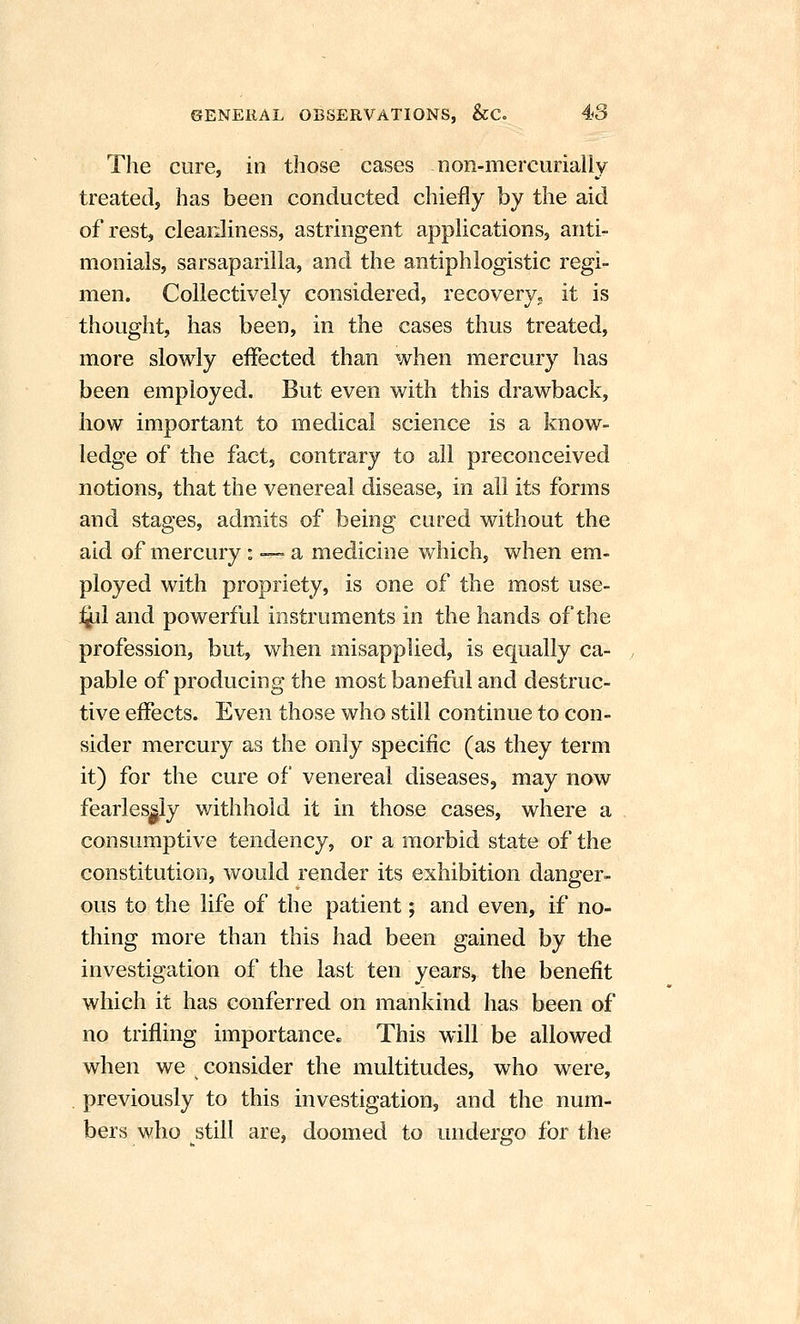 The cure, in those cases non-mercurially treated, has been conducted chiefly by the aid of rest, clearJiness, astringent appUcations, anti- monials, sarsaparilla, and the antiphlogistic regi- men. Collectively considered, recovery; it is thought, has been, in the cases thus treated, more slowly effected than when mercury has been employed. But even with this drawback, how important to medical science is a know- ledge of the fact, contrary to all preconceived notions, that the venereal disease, in all its forms and stages, admits of being cured without the aid of mercury: —■ a medicine vfhich, when em- ployed with propriety, is one of the most use- i^il and powerful instruments in the hands of the profession, but, when misapplied, is equally ca- pable of producing the most baneful and destruc- tive effects. Even those who still continue to con- sider mercury as the only specific (as they term it) for the cure of venereal diseases, may now fearlessly withhold it in those cases, where a consumptive tendency, or a morbid state of the constitution, would render its exhibition danger- ous to the life of the patient; and even, if no- thing more than this had been gained by the investigation of the last ten years, the benefit which it has conferred on mankind has been of no trifling importance. This will be allowed when we consider the multitudes, who were, . previously to this investigation, and the num- bers who still are, doomed to undergo for the